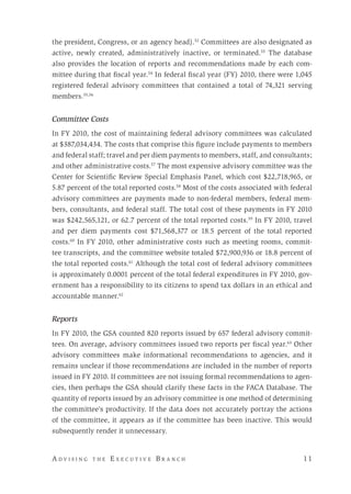 A d v i s i n g t h e E x e c u t i v e B r a n c h 	 11
the president, Congress, or an agency head).52
Committees are also designated as
active, newly created, administratively inactive, or terminated.53
The database
also provides the location of reports and recommendations made by each com-
mittee during that fiscal year.54
In federal fiscal year (FY) 2010, there were 1,045
registered federal advisory committees that contained a total of 74,321 serving
members.55,56
Committee Costs
In FY 2010, the cost of maintaining federal advisory committees was calculated
at $387,034,434. The costs that comprise this figure include payments to members
and federal staff; travel and per diem payments to members, staff, and consultants;
and other administrative costs.57
The most expensive advisory committee was the
Center for Scientific Review Special Emphasis Panel, which cost $22,718,965, or
5.87 percent of the total reported costs.58
Most of the costs associated with federal
advisory committees are payments made to non-federal members, federal mem-
bers, consultants, and federal staff. The total cost of these payments in FY 2010
was $242,565,121, or 62.7 percent of the total reported costs.59
In FY 2010, travel
and per diem payments cost $71,568,377 or 18.5 percent of the total reported
costs.60
In FY 2010, other administrative costs such as meeting rooms, commit-
tee transcripts, and the committee website totaled $72,900,936 or 18.8 percent of
the total reported costs.61
Although the total cost of federal advisory committees
is approximately 0.0001 percent of the total federal expenditures in FY 2010, gov-
ernment has a responsibility to its citizens to spend tax dollars in an ethical and
accountable manner.62
Reports
In FY 2010, the GSA counted 820 reports issued by 657 federal advisory commit-
tees. On average, advisory committees issued two reports per fiscal year.63
Other
advisory committees make informational recommendations to agencies, and it
remains unclear if those recommendations are included in the number of reports
issued in FY 2010. If committees are not issuing formal recommendations to agen-
cies, then perhaps the GSA should clarify these facts in the FACA Database. The
quantity of reports issued by an advisory committee is one method of determining
the committee’s productivity. If the data does not accurately portray the actions
of the committee, it appears as if the committee has been inactive. This would
subsequently render it unnecessary.
 