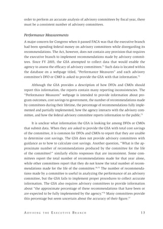 A d v i s i n g t h e E x e c u t i v e B r a n c h 	 1 3
order to perform an accurate analysis of advisory committees by fiscal year, there
must be a consistent number of advisory committees.
Performance Measurements
A major concern for Congress when it passed FACA was that the executive branch
had been spending federal money on advisory committees while disregarding its
recommendations. The Act, however, does not contain any provision that requires
the executive branch to implement recommendations made by advisory commit-
tees. Since FY 2003, the GSA attempted to collect data that would enable the
agency to assess the efficacy of advisory committees.71
Such data is located within
the database on a webpage titled, “Performance Measures” and each advisory
committee’s DFO or CMO is asked to provide the GSA with that information.72
Although the GSA provides a description of how DFOs and CMOs should
report this information, the reports contain many reporting inconsistencies. The
“Performance Measures” webpage is intended to provide information about pro-
gram outcomes, cost savings to government, the number of recommendations made
by committees during their lifetime, the percentage of recommendations fully imple-
mented and partially implemented, how the agency interacts with the advisory com-
mittee, and how the federal advisory committee reports information to the public.73
It is unclear what information the GSA is looking for among DFOs or CMOs
that submit data. When they are asked to provide the GSA with total cost savings
of the committee, it is common for DFOs and CMOs to report that they are unable
to determine cost savings. The GSA does not provide advisory committees with
guidance as to how to calculate cost savings. Another question, “What is the ap-
proximate number of recommendations produced by the committee for the life
of the committee?” similarly elicits responses that are inconsistent. Some com-
mittees report the total number of recommendations made for that year alone,
while other committees report that they do not know the total number of recom-
mendations made for the life of the committee.74,75
The number of recommenda-
tions made by a committee is useful in analyzing the performance of an advisory
committee, but the GSA fails to implement proper procedures to collect accurate
information. The GSA also requires advisory committees to provide information
about “the approximate percentage of these recommendations that have been or
are expected to be fully implemented by the agency.”76
Many committees provide
this percentage but seem uncertain about the accuracy of their figure.77
 