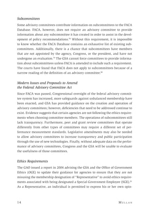 14 	M u l l a n 
Subcommittees
Some advisory committees contribute information on subcommittees to the FACA
Database. FACA, however, does not require an advisory committee to provide
information about any subcommittee it has created in order to assist in the devel-
opment of policy recommendations.78
Without this requirement, it is impossible
to know whether the FACA Database contains an exhaustive list of existing sub-
committees. Additionally, there is a chance that subcommittees have members
that are not appointed by the agency, Congress, or the president, and have not
undergone an evaluation.79
The GSA cannot force committees to provide informa-
tion about subcommittees unless FACA is amended to include such a requirement.
The courts have found that FACA does not apply to subcommittees because of a
narrow reading of the definition of an advisory committee.80
Modern Issues and Proposals to Amend
the Federal Advisory Committee Act
Since FACA was passed, Congressional oversight of the federal advisory commit-
tee system has increased, more safeguards against unbalanced membership have
been enacted, and GSA has provided guidance on the creation and operation of
advisory committees; however, deficiencies that need to be addressed continue to
exist. Evidence suggests that certain agencies are not following the ethics require-
ments when choosing committee members. The operations of subcommittees still
lack transparency. Furthermore, peer and grant review committees that operate
differently from other types of committees may require a different set of per-
formance measurement standards. Legislative amendments may also be needed
to allow advisory committees to increase transparency and public participation
through the use of new technologies. Finally, without adequate data on the perfor-
mance of advisory committees, Congress and the GSA will be unable to evaluate
the usefulness of those committees.
Ethics Requirements
The GAO issued a report in 2004 advising the GSA and the Office of Government
Ethics (OGE) to update their guidance for agencies to ensure that they are not
misusing the membership designation of “Representative” to avoid ethics require-
ments associated with being designated a Special Government Employee (SGE).81
As a Representative, an individual is permitted to express his or her own opin-
 