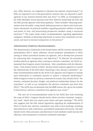 A d v i s i n g t h e E x e c u t i v e B r a n c h 	 1 5
ions. SGEs, however, are supposed to represent the interests of government.82
As
SGEs are expected to act in the government’s interest, they are required to notify
agencies of any external interests they may have.83
In 2004, an investigation by
the GAO identified several practices that they believed would help the GSA and
the OGE provide agencies with better guidance. These included “obtaining nomi-
nations from the public, using clearly defined processes to obtain and review per-
tinent information on potential members regarding potential conflicts of interest
and points of view, and prescreening prospective members using a structured
interview.”84
The report made twelve recommendations regarding appointment
categories, methods of obtaining information to ensure that committees are bal-
anced, and ways to increase transparency in the process.85
Administrative Conference Recommendations	
The Administrative Conference of the United States (ACUS) recently released Rec-
ommendation 2011-7, which addresses several proposed amendments to FACA
aiming to reduce procedural burdens on agencies, and to develop best practices
for enhancing their transparency and objectivity.86
To alleviate the procedural
burdens placed on agencies when creating an advisory committee, the ACUS rec-
ommends that Congress remove the phrase, “after consultation with the Adminis-
trator,” from section 9(a)(2) of FACA. Section 9(a)(2) requires agencies to consult
the Administrator of the GSA before chartering a new advisory committee.87
An-
other recommendation made by the ACUS is for agencies and Congress to include
more information in committee charters to achieve a balanced membership.88
When Congress creates an advisory committee by statute, they should clarify “the
mission, estimated duration, budget, and preferred membership balance for the
committee,” as well as any exemptions the advisory committee may have from
FACA.89
The ACUS also recommends that the OMB remove the cap on the number
of discretionary advisory committees that agencies may create.90
	
The next set of recommendations made by the ACUS deal with clarifying
the scope of FACA. Congress should clarify which activities constitute “prepara-
tory work” which does not require prior notice and open meetings.91
The ACUS
also suggests that the GSA amend regulations regarding the implementation of
FACA to clarify how advisory committees may hold virtual meetings, including
teleconference or web-conferences, and publicly moderated web forums. The GSA
should review these processes and determine if such methods would increase the
efficiency and transparency of advisory committee meetings.92
 