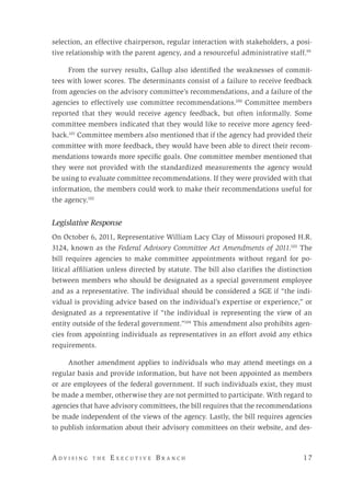 A d v i s i n g t h e E x e c u t i v e B r a n c h 	 17
selection, an effective chairperson, regular interaction with stakeholders, a posi-
tive relationship with the parent agency, and a resourceful administrative staff.99
	
From the survey results, Gallup also identified the weaknesses of commit-
tees with lower scores. The determinants consist of a failure to receive feedback
from agencies on the advisory committee’s recommendations, and a failure of the
agencies to effectively use committee recommendations.100
Committee members
reported that they would receive agency feedback, but often informally. Some
committee members indicated that they would like to receive more agency feed-
back.101
Committee members also mentioned that if the agency had provided their
committee with more feedback, they would have been able to direct their recom-
mendations towards more specific goals. One committee member mentioned that
they were not provided with the standardized measurements the agency would
be using to evaluate committee recommendations. If they were provided with that
information, the members could work to make their recommendations useful for
the agency.102
Legislative Response
On October 6, 2011, Representative William Lacy Clay of Missouri proposed H.R.
3124, known as the Federal Advisory Committee Act Amendments of 2011.103
The
bill requires agencies to make committee appointments without regard for po-
litical affiliation unless directed by statute. The bill also clarifies the distinction
between members who should be designated as a special government employee
and as a representative. The individual should be considered a SGE if “the indi-
vidual is providing advice based on the individual’s expertise or experience,” or
designated as a representative if “the individual is representing the view of an
entity outside of the federal government.”104
This amendment also prohibits agen-
cies from appointing individuals as representatives in an effort avoid any ethics
requirements.
Another amendment applies to individuals who may attend meetings on a
regular basis and provide information, but have not been appointed as members
or are employees of the federal government. If such individuals exist, they must
be made a member, otherwise they are not permitted to participate. With regard to
agencies that have advisory committees, the bill requires that the recommendations
be made independent of the views of the agency. Lastly, the bill requires agencies
to publish information about their advisory committees on their website, and des-
 