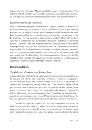 1 8 	M u l l a n 
ignate an Advisory Committee Management Officer to supervise the committee.105
As
of October 13, 2011, the bill was reported by unanimous consent from the Committee
on Oversight and Government Reform to the House Ways and Means Committee.106
Recommendations and Conclusions
Most of the reforms proposed by members of Congress, scholars, or by the ACUS
focus on improving transparency of FACA committees. For example, ensuring
that agencies are abiding by ethics requirements when selecting committee mem-
bers, increasing public access to information about advisory committees via the
Internet, and relieving agencies of administrative burdens. These reforms, how-
ever, do not include ways to determine the effectiveness of federal advisory com-
mittees. The federal advisory committee system cannot be more accountable by
simply providing the public with more information. Data needs to be accurate and
relevant. The GSA needs to differentiate between traditional advisory committees
and peer review committees. Agencies need to provide advisory committees with
more constructive feedback about their recommendations. Congress or the GSA
should develop a set of best practices for advisory committees to follow, and in-
clude such recommendations within the committee charters.
Recommendations
The Collection of Accurate and Relevant Data
An important part of establishing a performance measurement system is the need
for accurate and relevant data. Currently, the GSA does not have the capacity to
acquire such information. Data collected for the FACA Database is reported by the
agencies and subsequently verified by the GSA. The GSA should report on what
procedures it uses to verify data produced by agencies on their advisory com-
mittees. These procedures need to be evaluated by a third party to establish the
efficacy of processes for obtaining accurate data. To evaluate the federal advisory
committee system, Congress may amend FACA to require partnerships between the
GSA and agencies to collect data for assessment advisory committee performance.
The GSA and agencies ought to be collecting information that allows of-
ficials to determine the following: whether the advisory committee provides the
government with cost savings, how many recommendations the advisory com-
mittee makes during each fiscal year, how many recommendations the parent
 