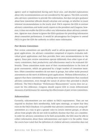 A d v i s i n g t h e E x e c u t i v e B r a n c h 	 1 9
agency used or implemented during each fiscal year, and detailed explanations
about why recommendations are not considered by the agency. The GSA currently
asks advisory committees to provide this information, but does not give guidance
about how committee officials should calculate cost savings, or whether to count
informal recommendations in the yearly total. FACA requires the GSA to oversee
advisory committees and make yearly reports to the president and Congress; how-
ever, it does not enable the GSA to collect any information about advisory commit-
tees. Agencies may choose to ignore the GSA’s guidance for providing information
about committee performance. It would be advantageous for Congress to amend
FACA to give the GSA the authority to collect more information.
Peer Review Committees
Peer review committees are specifically used to advise government agencies on
grant applications. An advisory committee comprised of experts evaluates indi-
vidual grant applications and then provides their own recommendations to the
agency. Since peer review committees operate differently than other types of ad-
visory committees, their productivity and effectiveness need to be evaluated dif-
ferently. These committees make most of their recommendations in the form of
grant assessments, which are generated by a larger number of committee mem-
bers. Often committee members do not meet in groups, but rather make personal
assessments on the merit of different grant applications. Without differentiation, it
appears that these committees are making more recommendations than standard
advisory committees, even though the nature of advice they provided is clearly
different. The FACA Database “Performance Measurements” survey does not ac-
count for this difference. Congress should require GSA to create differentiated
measures of performance for assessing the effectiveness of peer review committees.
Subcommittees
Currently, subcommittees are not subject to FACA requirements. They are not
required to disclose their membership, hold open meetings, or report that they
exist on the FACA Database. It is possible that advisory committees are using sub-
committees as a way to give a greater voice to certain interest groups, or obtain
advice from people who do not wish to publicly disclose that they are a member.
In order for advisory committees to be held accountable, the GSA must be able to
collect information about these subcommittees and report it to the public. Since
the courts have ruled that the definition of a federal advisory committee does not
 