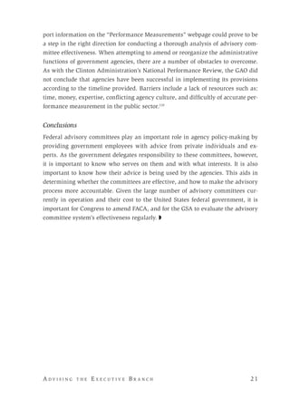 A d v i s i n g t h e E x e c u t i v e B r a n c h 	 2 1
port information on the “Performance Measurements” webpage could prove to be
a step in the right direction for conducting a thorough analysis of advisory com-
mittee effectiveness. When attempting to amend or reorganize the administrative
functions of government agencies, there are a number of obstacles to overcome.
As with the Clinton Administration’s National Performance Review, the GAO did
not conclude that agencies have been successful in implementing its provisions
according to the timeline provided. Barriers include a lack of resources such as:
time, money, expertise, conflicting agency culture, and difficultly of accurate per-
formance measurement in the public sector.110
Conclusions
Federal advisory committees play an important role in agency policy-making by
providing government employees with advice from private individuals and ex-
perts. As the government delegates responsibility to these committees, however,
it is important to know who serves on them and with what interests. It is also
important to know how their advice is being used by the agencies. This aids in
determining whether the committees are effective, and how to make the advisory
process more accountable. Given the large number of advisory committees cur-
rently in operation and their cost to the United States federal government, it is
important for Congress to amend FACA, and for the GSA to evaluate the advisory
committee system’s effectiveness regularly. ◗
 