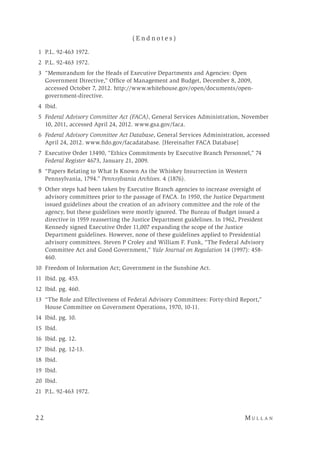2 2 	M u l l a n 
( E n d n o t e s )
	 1	 P.L. 92-463 1972.
	 2	 P.L. 92-463 1972.
	 3	 “Memorandum for the Heads of Executive Departments and Agencies: Open
Government Directive,” Office of Management and Budget, December 8, 2009,
accessed October 7, 2012. http://www.whitehouse.gov/open/documents/open-
government-directive.
	4	Ibid.
	5	Federal Advisory Committee Act (FACA), General Services Administration, November
10, 2011, accessed April 24, 2012. www.gsa.gov/faca.
	6	Federal Advisory Committee Act Database, General Services Administration, accessed
April 24, 2012. www.fido.gov/facadatabase. [Hereinafter FACA Database]
	 7	 Executive Order 13490, “Ethics Commitments by Executive Branch Personnel,” 74
Federal Register 4673, January 21, 2009.
	 8	 “Papers Relating to What Is Known As the Whiskey Insurrection in Western
Pennsylvania, 1794.” Pennsylvania Archives. 4 (1876).
	 9	 Other steps had been taken by Executive Branch agencies to increase oversight of
advisory committees prior to the passage of FACA. In 1950, the Justice Department
issued guidelines about the creation of an advisory committee and the role of the
agency, but these guidelines were mostly ignored. The Bureau of Budget issued a
directive in 1959 reasserting the Justice Department guidelines. In 1962, President
Kennedy signed Executive Order 11,007 expanding the scope of the Justice
Department guidelines. However, none of these guidelines applied to Presidential
advisory committees. Steven P Croley and William F. Funk, “The Federal Advisory
Committee Act and Good Government,” Yale Journal on Regulation 14 (1997): 458-
460.
	10	 Freedom of Information Act; Government in the Sunshine Act.
	11	 Ibid. pg. 453.
	12	 Ibid. pg. 460.
	13	 “The Role and Effectiveness of Federal Advisory Committees: Forty-third Report,”
House Committee on Government Operations, 1970, 10-11.
	14	 Ibid. pg. 10.
	15	 Ibid.
	16	 Ibid. pg. 12.
	17	 Ibid. pg. 12-13.
	18	 Ibid.
	19	 Ibid.
	20	 Ibid.
	21	 P.L. 92-463 1972.
 
