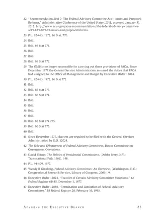 A d v i s i n g t h e E x e c u t i v e B r a n c h 	 2 3
	22	 “Recommendation 2011-7: The Federal Advisory Committee Act—Issues and Proposed
Reforms,” Administrative Conference of the United States, 2011, accessed January 31,
2012. http://www.acus.gov/acus-recommendations/the-federal-advisory-committee-
act%E2%80%93-issues-and-proposedreforms.
	23	 P.L. 92-463, 1972, 86 Stat. 770.
	24	 Ibid.
	25	 Ibid. 86 Stat 771.
	26	 Ibid.
	27 Ibid.
	28	 Ibid. 86 Stat 772.
	29	 The OMB is no longer responsible for carrying out these provisions of FACA. Since
December 1977 the General Service Administration assumed the duties that FACA
had assigned to the Office of Management and Budget by Executive Order 12024.
	30	 P.L. 92-463, 1972, 86 Stat 772.
	31	 Ibid.
32	 Ibid. 86 Stat 773.
	33	 Ibid. 86 Stat 774.
	34	 Ibid.
35	Ibid.
	36	 Ibid.
	37	 Ibid.
	38	 Ibid. 86 Stat 774-775.
	39	 Ibid. 86 Stat 775.
	40	 Ibid.
	41	 Since December 1977, charters are required to be filed with the General Services
Administration by E.O. 12024.
	42	 The Role and Effectiveness of Federal Advisory Committees, House Committee on
Government Operations.
	43	 David Flitner, The Politics of Presidential Commissions, (Dobbs Ferry, N.Y.:
Transnational Pub, 1986), 148.
	44	 P.L. 94-409, 1977.
	45	 Wendy R Ginsberg, Federal Advisory Committees: An Overview, (Washington, D.C.:
Congressional Research Service, Library of Congress, 2009), 9.
	46	 Executive Order 12024. “Transfer of Certain Advisory Committee Functions.” 42
Federal Register 61445. December 1, 1977.
	47	 Executive Order 12838. “Termination and Limitation of Federal Advisory
Committees.” 58 Federal Register 28. February 10, 1993.
 