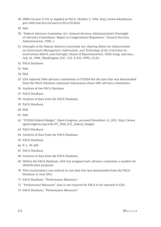 2 4 	M u l l a n 
	48	 OMB Circular A-135 as Applied to FACA, October 5, 1994. http://www.whitehouse.
gov/omb/rewrite/circulars/a135/a135.html.
	49	 Ibid.
50	 “Federal Advisory Committee Act: General Services Administration’s Oversight
of Advisory Committees: Report to Congressional Requesters,” General Services
Administration, 1998, 1.
	51	 Oversight of the Federal Advisory Committee Act: Hearing Before the Subcommittee
on Government Management, Information, and Technology of the Committee on
Government Reform and Oversight, House of Representatives, 105th Cong, 2nd sess.,
July 14, 1998, (Washington, D.C.: U.S. G.P.O, 1999), 23-24.
	52	 FACA Database.
	53	 Ibid.
	54	 Ibid.
55	 GSA reported 1046 advisory committees in FY2010 but the data that was downloaded
from the FACA Database contained information about 1045 advisory committees.
	56	 Analysis of the FACA Database.
	57	 FACA Database.
	58	 Analysis of data from the FACA Database.
59	 FACA Database.
60	Ibid.
61	Ibid.
62	 “FY2010 Federal Budget,” Open Congress, accessed November 12, 2012. http://www.
opencongress.org/wiki/FY_2010_U.S._federal_budget.
63	 FACA Database.
64	 Analysis of data from the FACA Database.
65	 FACA Database.
66	 P. L. 94-409.
67	 FACA Database.
	68	 Analysis of data from the FACA Database.
	69	 Within the FACA Database, GSA has assigned each advisory committee a number for
identification purposes.
70	 This inconsistency was noticed in raw data that was downloaded from the FACA
Database in June 2011.
71	 FACA Database, “Performance Measures.”
72	 “Performance Measures” data is not required by FACA to be reported to GSA.
	73	 FACA Database, “Performance Measures.”
 
