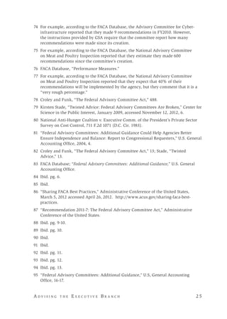 A d v i s i n g t h e E x e c u t i v e B r a n c h 	 2 5
	74	 For example, according to the FACA Database, the Advisory Committee for Cyber-
infrastructure reported that they made 9 recommendations in FY2010. However,
the instructions provided by GSA require that the committee report how many
recommendations were made since its creation.
75	 For example, according to the FACA Database, the National Advisory Committee
on Meat and Poultry Inspection reported that they estimate they made 600
recommendations since the committee’s creation.
76	 FACA Database, “Performance Measures.”
77	 For example, according to the FACA Database, the National Advisory Committee
on Meat and Poultry Inspection reported that they expect that 40% of their
recommendations will be implemented by the agency, but they comment that it is a
“very rough percentage.”
78	 Croley and Funk, “The Federal Advisory Committee Act,” 488.
	79	 Kirsten Stade, “Twisted Advice: Federal Advisory Committees Are Broken,” Center for
Science in the Public Interest, January 2009, accessed November 12, 2012, 6.
80	 National Anti-Hunger Coaltion v. Executive Comm. of the President’s Private Sector
Survey on Cost Control, 711 F.2d 1071 (D.C. Cir. 1983).
81	 “Federal Advisory Committees: Additional Guidance Could Help Agencies Better
Ensure Independence and Balance: Report to Congressional Requesters,” U.S. General
Accounting Office, 2004, 4.
82	 Croley and Funk, “The Federal Advisory Committee Act,” 13; Stade, “Twisted
Advice,” 13.
83	 FACA Database; “Federal Advisory Committees: Additional Guidance,” U.S. General
Accounting Office.
84	 Ibid. pg. 6.
85	Ibid.
86	 “Sharing FACA Best Practices,” Administrative Conference of the United States,
March 5, 2012 accessed April 26, 2012. http://www.acus.gov/sharing-faca-best-
practices.
87	 “Recommendation 2011-7: The Federal Advisory Committee Act,” Administrative
Conference of the United States.
88	 Ibid. pg. 9-10.
89	 Ibid. pg. 10.
	90	 Ibid.
91	Ibid.
92	 Ibid. pg. 11.
93	 Ibid. pg. 12.
	94	 Ibid. pg. 13.
	95	 “Federal Advisory Committees: Additional Guidance,” U.S, General Accounting
Office, 16-17.
 