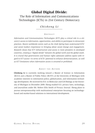 G l o b a l D i g i t a l D i v i d e 	 2 9
Global Digital Divide:
The Role of Information and Communications
Technologies (ICTs) in 21st Century Democracy
C h i s h e n g L i
A b s t r a c t
Information and Communications Technologies (ICT) play a critical role in a citi-
zenry’s access to information, opportunities, and ability to participate in democratic
practices. Recent worldwide events such as the Arab Spring have underscored ICTs’
and social media’s importance in bringing about social change and engagement.
Research shows that ICT infrastructure and access is more prevalent in developed
countries, creating a “digital divide” between the global north and the global south.
It is crucial that governments and human rights advocates address equity with re-
gard to ICT access—in terms of ICTs’ potential to enhance democratization, as well
as ICT limitations when information access is censored or prohibited.
A b o u t t h e A u t h o r
Chisheng Li is currently working toward a Master of Science in Information
(M.S.I) and a Master of Public Policy (M.P.P.) at the University of Michigan with
academic interests in information policy, globalization, and information technol-
ogy development. He received his B.S. in Molecular and Cell Biology at the Univer-
sity of Michigan in December 2008. Sheng studied U.S. privacy laws, technology,
and journalism under Mr. Robert Ellis Smith of Privacy Journal. Sheng plans to
pursue entrepreneurship with multinational enterprises focusing on technology-
based and market-based solutions to international development.
 