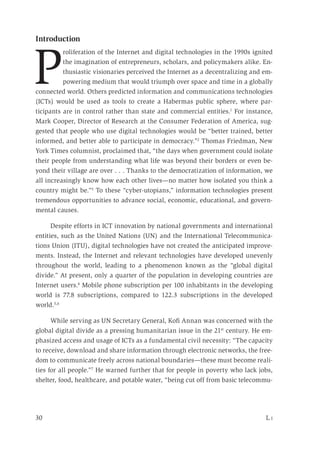 30	 L i
Introduction
P
roliferation of the Internet and digital technologies in the 1990s ignited
the imagination of entrepreneurs, scholars, and policymakers alike. En-
thusiastic visionaries perceived the Internet as a decentralizing and em-
powering medium that would triumph over space and time in a globally
connected world. Others predicted information and communications technologies
(ICTs) would be used as tools to create a Habermas public sphere, where par-
ticipants are in control rather than state and commercial entities.1
For instance,
Mark Cooper, Director of Research at the Consumer Federation of America, sug-
gested that people who use digital technologies would be “better trained, better
informed, and better able to participate in democracy.”2
Thomas Friedman, New
York Times columnist, proclaimed that, “the days when government could isolate
their people from understanding what life was beyond their borders or even be-
yond their village are over . . . Thanks to the democratization of information, we
all increasingly know how each other lives—no matter how isolated you think a
country might be.”3
To these “cyber-utopians,” information technologies present
tremendous opportunities to advance social, economic, educational, and govern-
mental causes.
Despite efforts in ICT innovation by national governments and international
entities, such as the United Nations (UN) and the International Telecommunica-
tions Union (ITU), digital technologies have not created the anticipated improve-
ments. Instead, the Internet and relevant technologies have developed unevenly
throughout the world, leading to a phenomenon known as the “global digital
divide.” At present, only a quarter of the population in developing countries are
Internet users.4
Mobile phone subscription per 100 inhabitants in the developing
world is 77.8 subscriptions, compared to 122.3 subscriptions in the developed
world.5,6
While serving as UN Secretary General, Kofi Annan was concerned with the
global digital divide as a pressing humanitarian issue in the 21st
century. He em-
phasized access and usage of ICTs as a fundamental civil necessity: “The capacity
to receive, download and share information through electronic networks, the free-
dom to communicate freely across national boundaries—these must become reali-
ties for all people.”7
He warned further that for people in poverty who lack jobs,
shelter, food, healthcare, and potable water, “being cut off from basic telecommu-
 