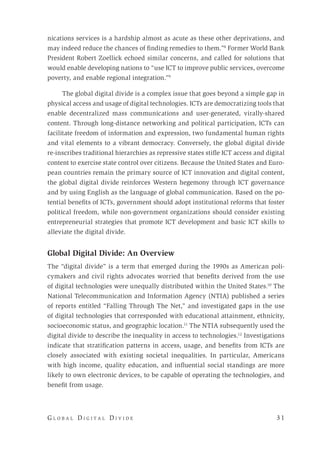 G l o b a l D i g i t a l D i v i d e 	 31
nications services is a hardship almost as acute as these other deprivations, and
may indeed reduce the chances of finding remedies to them.”8
Former World Bank
President Robert Zoellick echoed similar concerns, and called for solutions that
would enable developing nations to “use ICT to improve public services, overcome
poverty, and enable regional integration.”9
The global digital divide is a complex issue that goes beyond a simple gap in
physical access and usage of digital technologies. ICTs are democratizing tools that
enable decentralized mass communications and user-generated, virally-shared
content. Through long-distance networking and political participation, ICTs can
facilitate freedom of information and expression, two fundamental human rights
and vital elements to a vibrant democracy. Conversely, the global digital divide
re-inscribes traditional hierarchies as repressive states stifle ICT access and digital
content to exercise state control over citizens. Because the United States and Euro-
pean countries remain the primary source of ICT innovation and digital content,
the global digital divide reinforces Western hegemony through ICT governance
and by using English as the language of global communication. Based on the po-
tential benefits of ICTs, government should adopt institutional reforms that foster
political freedom, while non-government organizations should consider existing
entrepreneurial strategies that promote ICT development and basic ICT skills to
alleviate the digital divide.
Global Digital Divide: An Overview
The “digital divide” is a term that emerged during the 1990s as American poli-
cymakers and civil rights advocates worried that benefits derived from the use
of digital technologies were unequally distributed within the United States.10
The
National Telecommunication and Information Agency (NTIA) published a series
of reports entitled “Falling Through The Net,” and investigated gaps in the use
of digital technologies that corresponded with educational attainment, ethnicity,
socioeconomic status, and geographic location.11
The NTIA subsequently used the
digital divide to describe the inequality in access to technologies.12
Investigations
indicate that stratification patterns in access, usage, and benefits from ICTs are
closely associated with existing societal inequalities. In particular, Americans
with high income, quality education, and influential social standings are more
likely to own electronic devices, to be capable of operating the technologies, and
benefit from usage.
 