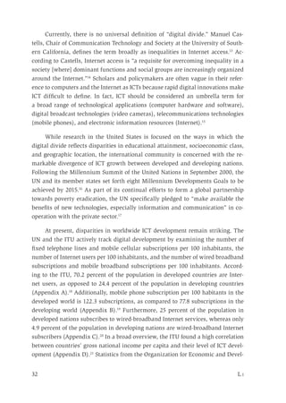 32	 L i
Currently, there is no universal definition of “digital divide.” Manuel Cas-
tells, Chair of Communication Technology and Society at the University of South-
ern California, defines the term broadly as inequalities in Internet access.13
Ac-
cording to Castells, Internet access is “a requisite for overcoming inequality in a
society [where] dominant functions and social groups are increasingly organized
around the Internet.”14
Scholars and policymakers are often vague in their refer-
ence to computers and the Internet as ICTs because rapid digital innovations make
ICT difficult to define. In fact, ICT should be considered an umbrella term for
a broad range of technological applications (computer hardware and software),
digital broadcast technologies (video cameras), telecommunications technologies
(mobile phones), and electronic information resources (Internet).15
While research in the United States is focused on the ways in which the
digital divide reflects disparities in educational attainment, socioeconomic class,
and geographic location, the international community is concerned with the re-
markable divergence of ICT growth between developed and developing nations.
Following the Millennium Summit of the United Nations in September 2000, the
UN and its member states set forth eight Millennium Developments Goals to be
achieved by 2015.16
As part of its continual efforts to form a global partnership
towards poverty eradication, the UN specifically pledged to “make available the
benefits of new technologies, especially information and communication” in co-
operation with the private sector.17
At present, disparities in worldwide ICT development remain striking. The
UN and the ITU actively track digital development by examining the number of
fixed telephone lines and mobile cellular subscriptions per 100 inhabitants, the
number of Internet users per 100 inhabitants, and the number of wired broadband
subscriptions and mobile broadband subscriptions per 100 inhabitants. Accord-
ing to the ITU, 70.2 percent of the population in developed countries are Inter-
net users, as opposed to 24.4 percent of the population in developing countries
(Appendix A).18
Additionally, mobile phone subscription per 100 habitants in the
developed world is 122.3 subscriptions, as compared to 77.8 subscriptions in the
developing world (Appendix B).19
Furthermore, 25 percent of the population in
developed nations subscribes to wired-broadband Internet services, whereas only
4.9 percent of the population in developing nations are wired-broadband Internet
subscribers (Appendix C).20
In a broad overview, the ITU found a high correlation
between countries’ gross national income per capita and their level of ICT devel-
opment (Appendix D).21
Statistics from the Organization for Economic and Devel-
 