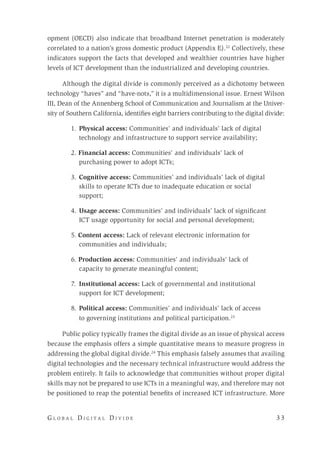 G l o b a l D i g i t a l D i v i d e 	 3 3
opment (OECD) also indicate that broadband Internet penetration is moderately
correlated to a nation’s gross domestic product (Appendix E).22
Collectively, these
indicators support the facts that developed and wealthier countries have higher
levels of ICT development than the industrialized and developing countries.
Although the digital divide is commonly perceived as a dichotomy between
technology “haves” and “have-nots,” it is a multidimensional issue. Ernest Wilson
III, Dean of the Annenberg School of Communication and Journalism at the Univer-
sity of Southern California, identifies eight barriers contributing to the digital divide:
1.	Physical access: Communities’ and individuals’ lack of digital
technology and infrastructure to support service availability;
2. Financial access: Communities’ and individuals’ lack of
purchasing power to adopt ICTs;
3. 	Cognitive access: Communities’ and individuals’ lack of digital
skills to operate ICTs due to inadequate education or social
support;
4. 	Usage access: Communities’ and individuals’ lack of significant
ICT usage opportunity for social and personal development;
5. Content access: Lack of relevant electronic information for
communities and individuals;
6. Production access: Communities’ and individuals’ lack of
capacity to generate meaningful content;
7. 	Institutional access: Lack of governmental and institutional
support for ICT development;
8. 	Political access: Communities’ and individuals’ lack of access
to governing institutions and political participation.23
Public policy typically frames the digital divide as an issue of physical access
because the emphasis offers a simple quantitative means to measure progress in
addressing the global digital divide.24
This emphasis falsely assumes that availing
digital technologies and the necessary technical infrastructure would address the
problem entirely. It fails to acknowledge that communities without proper digital
skills may not be prepared to use ICTs in a meaningful way, and therefore may not
be positioned to reap the potential benefits of increased ICT infrastructure. More
 