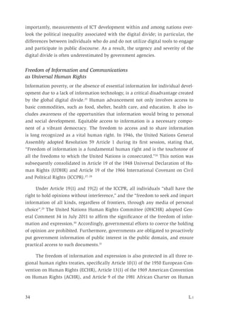 34	 L i
importantly, measurements of ICT development within and among nations over-
look the political inequality associated with the digital divide; in particular, the
differences between individuals who do and do not utilize digital tools to engage
and participate in public discourse. As a result, the urgency and severity of the
digital divide is often underestimated by government agencies.
Freedom of Information and Communications
as Universal Human Rights
Information poverty, or the absence of essential information for individual devel-
opment due to a lack of information technology, is a critical disadvantage created
by the global digital divide.25
Human advancement not only involves access to
basic commodities, such as food, shelter, health care, and education. It also in-
cludes awareness of the opportunities that information would bring to personal
and social development. Equitable access to information is a necessary compo-
nent of a vibrant democracy. The freedom to access and to share information
is long recognized as a vital human right. In 1946, the United Nations General
Assembly adopted Resolution 59 Article 1 during its first session, stating that,
“Freedom of information is a fundamental human right and is the touchstone of
all the freedoms to which the United Nations is consecrated.”26
This notion was
subsequently consolidated in Article 19 of the 1948 Universal Declaration of Hu-
man Rights (UDHR) and Article 19 of the 1966 International Covenant on Civil
and Political Rights (ICCPR).27, 28
Under Article 19(1) and 19(2) of the ICCPR, all individuals “shall have the
right to hold opinions without interference,” and the “freedom to seek and impart
information of all kinds, regardless of frontiers, through any media of personal
choice”.29
The United Nations Human Rights Committee (OHCHR) adopted Gen-
eral Comment 34 in July 2011 to affirm the significance of the freedom of infor-
mation and expression.30
Accordingly, governmental efforts to coerce the holding
of opinion are prohibited. Furthermore, governments are obligated to proactively
put government information of public interest in the public domain, and ensure
practical access to such documents.31
The freedom of information and expression is also protected in all three re-
gional human rights treaties, specifically Article 10(1) of the 1950 European Con-
vention on Human Rights (ECHR), Article 13(1) of the 1969 American Convention
on Human Rights (ACHR), and Article 9 of the 1981 African Charter on Human
 