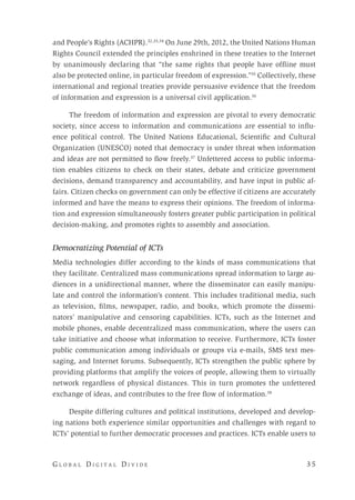 G l o b a l D i g i t a l D i v i d e 	 3 5
and People’s Rights (ACHPR).32,33,34
On June 29th, 2012, the United Nations Human
Rights Council extended the principles enshrined in these treaties to the Internet
by unanimously declaring that “the same rights that people have offline must
also be protected online, in particular freedom of expression.”35
Collectively, these
international and regional treaties provide persuasive evidence that the freedom
of information and expression is a universal civil application.36
The freedom of information and expression are pivotal to every democratic
society, since access to information and communications are essential to influ-
ence political control. The United Nations Educational, Scientific and Cultural
Organization (UNESCO) noted that democracy is under threat when information
and ideas are not permitted to flow freely.37
Unfettered access to public informa-
tion enables citizens to check on their states, debate and criticize government
decisions, demand transparency and accountability, and have input in public af-
fairs. Citizen checks on government can only be effective if citizens are accurately
informed and have the means to express their opinions. The freedom of informa-
tion and expression simultaneously fosters greater public participation in political
decision-making, and promotes rights to assembly and association.
Democratizing Potential of ICTs
Media technologies differ according to the kinds of mass communications that
they facilitate. Centralized mass communications spread information to large au-
diences in a unidirectional manner, where the disseminator can easily manipu-
late and control the information’s content. This includes traditional media, such
as television, films, newspaper, radio, and books, which promote the dissemi-
nators’ manipulative and censoring capabilities. ICTs, such as the Internet and
mobile phones, enable decentralized mass communication, where the users can
take initiative and choose what information to receive. Furthermore, ICTs foster
public communication among individuals or groups via e-mails, SMS text mes-
saging, and Internet forums. Subsequently, ICTs strengthen the public sphere by
providing platforms that amplify the voices of people, allowing them to virtually
network regardless of physical distances. This in turn promotes the unfettered
exchange of ideas, and contributes to the free flow of information.38
Despite differing cultures and political institutions, developed and develop-
ing nations both experience similar opportunities and challenges with regard to
ICTs’ potential to further democratic processes and practices. ICTs enable users to
 