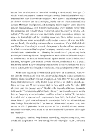36	 L i
secure their own information instead of receiving state-sponsored messages. Ci-
vilians who have access to Internet services can voice their discontent over social
media forums, such as Twitter and Facebook. Also, political documents published
on Internet resources can be easily copied, stored and sent to countless electronic
devices. Moreover, smartphones and messaging devices support users’ ability to
conduct sousveillance, a form of inverse surveillance where citizens capture real-
life happenings and virtually share evidence of authority abuse via portable tech-
nologies.39
Through user-generated and virally shared information, citizens can
engage in journalistic and fact-checking endeavors. Blogs, online forums, and
social media now serve increasingly as alternative resources of news and infor-
mation, thereby diminishing state control over information. While Vladimir Putin
and Mahmoud Ahmadinejad maintain their power in Russia and Iran, respective-
ly, ICTs have threatened both regimes’ monopoly over information production and
dissemination. In December 2011, following the United Russia’s party victory in the
Russian parliamentary election, a surge of online testimonies and videos on suspect-
ed election fraud led to mass demonstrations against Putin’s political dominance.40
Similarly, during the 2009 Iranian Election Protests, social media was a crucial
tool for the Iranian diaspora to relay protest news to the international news media
which, in turn, informed the global community about developments within Iran.41
Aside from bypassing the traditional gatekeepers of information, ICTs per-
mit users to communicate with one another and participate in civic discussions,
thereby heightening their political awareness. A June 2011 Pew Research study
found that Internet users in the United States are twice as likely to attend a po-
litical meeting, and 53 percent more likely to have voted in the November 2010
elections than non-Internet users.42
Similarly, the Australian National University
indicated in “The Internet and Civil Society Report” that Australians who use the
Internet frequently are more involved in offline political activities.43
In fact, when
Iceland drafted a new national constitution in June 2011, the Iceland Constitu-
tional Council opted to crowd-source its constitution drafts in a citizen-led pro-
cess through the social media.44
The Swedish Government’s tourism board even
set up an official @Sweden Twitter account so that a Swedish citizen, selected
randomly each week, could share his or her uncensored experiences of living in
the country.45
Through ICT-assisted long-distance networking, people can organize, coor-
dinate, and cooperate in real time during activism campaigns. In 2001, hundreds
 
