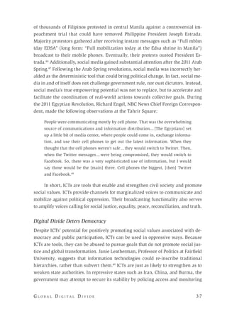 G l o b a l D i g i t a l D i v i d e 	 3 7
of thousands of Filipinos protested in central Manila against a controversial im-
peachment trial that could have removed Philippine President Joseph Estrada.
Majority protestors gathered after receiving instant messages such as “Full mblsn
tday EDSA” (long form: “Full mobilization today at the Edsa shrine in Manila”)
broadcast to their mobile phones. Eventually, their protests ousted President Es-
trada.46
Additionally, social media gained substantial attention after the 2011 Arab
Spring.47
Following the Arab Spring revolutions, social media was incorrectly her-
alded as the deterministic tool that could bring political change. In fact, social me-
dia in and of itself does not challenge government rule, nor oust dictators. Instead,
social media’s true empowering potential was not to replace, but to accelerate and
facilitate the coordination of real-world actions towards collective goals. During
the 2011 Egyptian Revolution, Richard Engel, NBC News Chief Foreign Correspon-
dent, made the following observations at the Tahrir Square:
People were communicating mostly by cell phone. That was the overwhelming
source of communications and information distribution ... [The Egyptians] set
up a little bit of media center, where people could come in, exchange informa-
tion, and use their cell phones to get out the latest information. When they
thought that the cell phones weren’t safe ... they would switch to Twitter. Then,
when the Twitter messages ... were being compromised, they would switch to
Facebook. So, there was a very sophisticated use of information, but I would
say those would be the [main] three. Cell phones the biggest, [then] Twitter
and Facebook.48
In short, ICTs are tools that enable and strengthen civil society and promote
social values. ICTs provide channels for marginalized voices to communicate and
mobilize against political oppression. Their broadcasting functionality also serves
to amplify voices calling for social justice, equality, peace, reconciliation, and truth.
Digital Divide Deters Democracy
Despite ICTs’ potential for positively promoting social values associated with de-
mocracy and public participation, ICTs can be used in oppressive ways. Because
ICTs are tools, they can be abused to pursue goals that do not promote social jus-
tice and global transformation. Janie Leatherman, Professor of Politics at Fairfield
University, suggests that information technologies could re-inscribe traditional
hierarchies, rather than subvert them.49
ICTs are just as likely to strengthen as to
weaken state authorities. In repressive states such as Iran, China, and Burma, the
government may attempt to secure its stability by policing access and monitoring
 