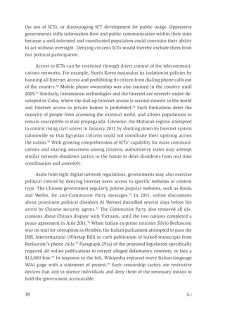 38	 L i
the use of ICTs, or discouraging ICT development for public usage. Oppressive
governments stifle information flow and public communication within their state
because a well-informed and coordinated population could constrain their ability
to act without oversight. Denying citizens ICTs would thereby exclude them from
fair political participation.
Access to ICTs can be restricted through direct control of the telecommuni-
cations networks. For example, North Korea maintains its isolationist policies by
banning all Internet access and prohibiting its citizen from dialing phone calls out
of the country.50
Mobile phone ownership was also banned in the country until
2009.51
Similarly, information technologies and the Internet are severely under-de-
veloped in Cuba, where the dial-up Internet access is second-slowest in the world
and Internet access in private homes is prohibited.52
Such limitations deter the
majority of people from accessing the external world, and allows populations to
remain susceptible to state propaganda. Likewise, the Mubarak regime attempted
to control rising civil unrest in January 2011 by shutting down its Internet system
nationwide so that Egyptian citizens could not coordinate their uprising across
the nation.53
With growing comprehension of ICTs’ capability for mass communi-
cations and sharing awareness among citizens, authoritative states may attempt
similar network shutdown tactics in the future to deter dissidents from real time
coordination and assembly.
Aside from tight digital network regulations, governments may also exercise
political control by denying Internet users access to specific websites or content
type. The Chinese government regularly polices popular websites, such as Baidu
and Weibo, for anti-Communist Party messages.54
In 2011, online discussions
about prominent political dissident Ai Weiwei dwindled several days before his
arrest by Chinese security agents.55
The Communist Party also removed all dis-
cussions about China’s dispute with Vietnam, until the two nations completed a
peace agreement in June 2011.56
When Italian ex-prime minister Silvio Berlusconi
was on trail for corruption in October, the Italian parliament attempted to pass the
DDL Intercettazioni (Wiretap Bill) to curb publication of leaked transcripts from
Berlusconi’s phone calls.57
Paragraph 29(a) of the proposed legislation specifically
required all online publications to correct alleged defamatory contents, or face a
$12,000 fine.58
In response to the bill, Wikipedia replaced every Italian-language
Wiki page with a statement of protest.59
Such censorship tactics are restrictive
devices that aim to silence individuals and deny them of the necessary means to
hold the government accountable.
 