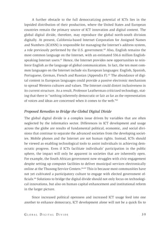 G l o b a l D i g i t a l D i v i d e 	 3 9
A further obstacle to the full democratizing potential of ICTs lies in the
lopsided distribution of their production, where the United States and European
countries remain the primary source of ICT innovation and digital content. The
global digital divide, therefore, may reproduce the global north-south division
digitally. At present, California-based Internet Corporation for Assigned Names
and Numbers (ICANN) is responsible for managing the Internet’s address system,
a role previously performed by the U.S. government.60
Also, English remains the
most common language on the Internet, with an estimated 536.6 million English-
speaking Internet users.61
Hence, the Internet provides new opportunities to rein-
force English as the language of global communication. In fact, the ten most com-
mon languages on the Internet include six European languages: English, Spanish,
Portuguese, German, French and Russian (Appendix F).62
The abundance of digi-
tal content in European languages could provide a passive electronic mechanism
to spread Western cultures and values. The Internet could distort inclusiveness in
its current structure. As a result, Professor Leatherman criticized technology, stat-
ing that there is “nothing inherently democratic or fair as far as the representation
of voices and ideas are concerned when it comes to the web.”63
Proposed Remedies to Bridge the Global Digital Divide
The global digital divide is a complex issue driven by variables that are often
neglected by the informatics sector. Differences in ICT development and usage
across the globe are results of fundamental political, economic, and social divi-
sions that continue to separate the advanced societies from the developing societ-
ies. Mobile phones and the Internet are not human rights. Instead, ICTs should
be viewed as enabling technological tools to assist individuals in achieving dem-
ocratic progress. Even if ICTs facilitate individuals’ participation in the public
sphere, the impact will only be apparent in societies that are inherently open.
For example, the South African government now struggles with civic engagement
despite setting up computer facilities to deliver municipal services electronically
online at the Thusong Service Centers.64,65
This is because most communities have
not yet cultivated a participatory culture to engage with elected government of-
ficials.66
Solutions to bridge the digital divide should not only focus on technologi-
cal innovations, but also on human capital enhancement and institutional reform
in the larger picture.
Since increased political openness and increased ICT usage feed into one
another to enhance democracy, ICT development alone will not be a quick fix to
 