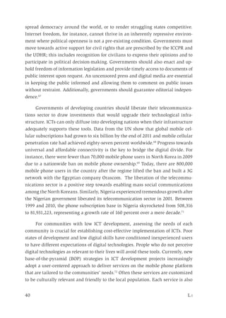 40	 L i
spread democracy around the world, or to render struggling states competitive.
Internet freedom, for instance, cannot thrive in an inherently repressive environ-
ment where political openness is not a pre-existing condition. Governments must
move towards active support for civil rights that are prescribed by the ICCPR and
the UDHR; this includes recognition for civilians to express their opinions and to
participate in political decision-making. Governments should also enact and up-
hold freedom of information legislation and provide timely access to documents of
public interest upon request. An uncensored press and digital media are essential
in keeping the public informed and allowing them to comment on public issues
without restraint. Additionally, governments should guarantee editorial indepen-
dence.67
Governments of developing countries should liberate their telecommunica-
tions sector to draw investments that would upgrade their technological infra-
structure. ICTs can only diffuse into developing nations when their infrastructure
adequately supports these tools. Data from the UN show that global mobile cel-
lular subscriptions had grown to six billion by the end of 2011 and mobile cellular
penetration rate had achieved eighty-seven percent worldwide.68
Progress towards
universal and affordable connectivity is the key to bridge the digital divide. For
instance, there were fewer than 70,000 mobile phone users in North Korea in 2009
due to a nationwide ban on mobile phone ownership.69
Today, there are 800,000
mobile phone users in the country after the regime lifted the ban and built a 3G
network with the Egyptian company Orascom. The liberation of the telecommu-
nications sector is a positive step towards enabling mass social communications
among the North Koreans. Similarly, Nigeria experienced tremendous growth after
the Nigerian government liberated its telecommunication sector in 2001. Between
1999 and 2010, the phone subscription base in Nigeria skyrocketed from 508,316
to 81,931,223, representing a growth rate of 160 percent over a mere decade.71
For communities with low ICT development, assessing the needs of each
community is crucial for establishing cost-effective implementation of ICTs. Poor
states of development and low digital skills have conditioned inexperienced users
to have different expectations of digital technologies. People who do not perceive
digital technologies as relevant to their lives will avoid these tools. Currently, new
base-of-the-pyramid (BOP) strategies in ICT development projects increasingly
adopt a user-centered approach to deliver services on the mobile phone platform
that are tailored to the communities’ needs.72
Often these services are customized
to be culturally relevant and friendly to the local population. Each service is also
 