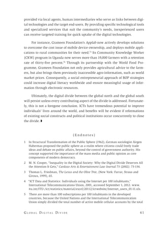 G l o b a l D i g i t a l D i v i d e 	 4 1
provided via local agents, human intermediaries who serve as links between digi-
tal technologies and the target end-users. By providing specific technological tools
and specialized services that suit the community’s needs, inexperienced users
can receive targeted training for quick uptake of the digital technologies.
For instance, Grameen Foundation’s Applab now actively develops solutions
to overcome the cost issue of mobile device ownership, and deploys mobile appli-
cations to rural communities for their need.73
Its Community Knowledge Worker
(CKW) program in Uganda now serves more than 19,000 farmers with a retention
rate of thirty-five percent.74
Through its partnership with the World Food Pro-
gramme, Grameen Foundation not only provides agricultural advice to the farm-
ers, but also brings them previously inaccessible agro-information, such as world
market prices. Consequently, a social entrepreneurial approach of BOP strategies
could increase digital literacy worldwide and ensure meaningful usage of infor-
mation through electronic resources.
Ultimately, the digital divide between the global north and the global south
will persist unless every contributing aspect of the divide is addressed. Fortunate-
ly, this is not a foregone conclusion. ICTs have tremendous potential to improve
individuals’ lives around the world, and benefits will be evident if reformations
of existing social constructs and political institutions occur concurrently to close
the divide. ◗
( E n d n o t e s )
1	 In Structural Transformation of the Public Sphere (1962), German sociologist Jürgen
Habermas proposed the public sphere as a realm where citizens could freely trade
ideas and debate on public affairs, beyond the control of government authority. His
concept supported the importance of the mass media and public opinion as core
components of modern democracy.
2	 M. N. Cooper, “Inequality in the Digital Society: Why the Digital Divide Deserves All
the Attention It Gets,” Cardozo Arts & Entertainment Law Journal 73 (2002): 73-134.
3	 Thomas L. Friedman, The Lexus and the Olive Tree, (New York: Farrar, Straus and
Giroux, 1999), 65.
4 “ICT Data and Statistics: Individuals using the Internet per 100 inhabitants,”
International Telecommunications Union, 2001, accessed September 1, 2012. www.
itu.int/ITU-/ict/statistics/material/excel/20112/ictwebsite/Internet_users_01-11.xls.
5 There are more than 100 subscriptions per 100 inhabitants in the developed
countries, because the United Nations and the International Telecommunication
Union simply divided the total number of active mobile cellular accounts by the total
 