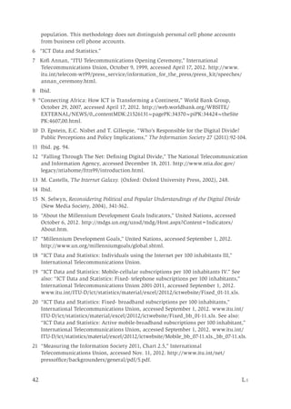 42	 L i
population. This methodology does not distinguish personal cell phone accounts
from business cell phone accounts.
6 “ICT Data and Statistics.”
7 Kofi Annan, “ITU Telecommunications Opening Ceremony,” International
Telecommunications Union, October 9, 1999, accessed April 17, 2012. http://www.
itu.int/telecom-wt99/press_service/information_for_the_press/press_kit/speeches/
annan_ceremony.html.
8 Ibid.
9 “Connecting Africa: How ICT is Transforming a Continent,” World Bank Group,
October 29, 2007, accessed April 17, 2012. http://web.worldbank.org/WBSITE/
EXTERNAL/NEWS/0,,contentMDK:21526131~pagePK:34370~piPK:34424~theSite
PK:4607,00.html.
10 D. Epstein, E.C. Nisbet and T. Gillespie, “Who’s Responsible for the Digital Divide?
Public Perceptions and Policy Implications,” The Information Society 27 (2011):92-104.
11 Ibid. pg. 94.
12 “Falling Through The Net: Defining Digital Divide,” The National Telecommunication
and Information Agency, accessed December 18, 2011. http://www.ntia.doc.gov/
legacy/ntiahome/fttn99/introduction.html.
13 M. Castells, The Internet Galaxy. (Oxford: Oxford University Press, 2002), 248.
14 Ibid.
15 N. Selwyn, Reconsidering Political and Popular Understandings of the Digital Divide
(New Media Society, 2004), 341-362.
16 “About the Millennium Development Goals Indicators,” United Nations, accessed
October 6, 2012. http://mdgs.un.org/unsd/mdg/Host.aspx?Content=Indicators/
About.htm.
17 “Millennium Development Goals,” United Nations, accessed September 1, 2012.
http://www.un.org/millenniumgoals/global.shtml.
18 “ICT Data and Statistics: Individuals using the Internet per 100 inhabitants III,”
International Telecommunications Union.
19 “ICT Data and Statistics: Mobile-cellular subscriptions per 100 inhabitants IV.” See
also: “ICT Data and Statistics: Fixed- telephone subscriptions per 100 inhabitants,”
International Telecommunications Union 2001-2011, accessed September 1, 2012.
www.itu.int/ITU-D/ict/statistics/material/excel/20112/ictwebsite/Fixed_01-11.xls.
20 �“ICT Data and Statistics: Fixed- broadband subscriptions per 100 inhabitants,”
International Telecommunications Union, accessed September 1, 2012. www.itu.int/
ITU-D/ict/statistics/material/excel/20112/ictwebsite/Fixed_bb_01-11.xls. See also:
“ICT Data and Statistics: Active mobile-broadband subscriptions per 100 inhabitant,”
International Telecommunications Union, accessed September 1, 2012. www.itu.int/
ITU-D/ict/statistics/material/excel/20112/ictwebsite/Mobile_bb_07-11.xls._bb_07-11.xls.
21 “Measuring the Information Society 2011, Chart 2.5,” International
Telecommunications Union, accessed Nov. 11, 2012. http://www.itu.int/net/
pressoffice/backgrounders/general/pdf/5.pdf.
 