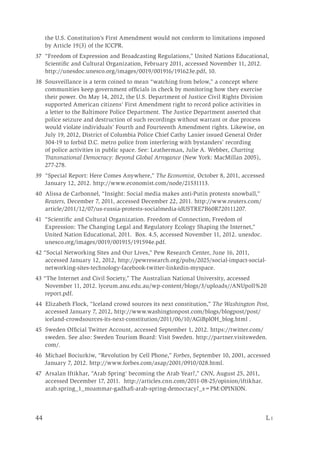 44	 L i
the U.S. Constitution’s First Amendment would not conform to limitations imposed
by Article 19(3) of the ICCPR.
37 “Freedom of Expression and Broadcasting Regulations,” United Nations Educational,
Scientific and Cultural Organization, February 2011, accessed November 11, 2012.
http://unesdoc.unesco.org/images/0019/001916/191623e.pdf, 10.
38 Sousveillance is a term coined to mean “watching from below,” a concept where
communities keep government officials in check by monitoring how they exercise
their power. On May 14, 2012, the U.S. Department of Justice Civil Rights Division
supported American citizens’ First Amendment right to record police activities in
a letter to the Baltimore Police Department. The Justice Department asserted that
police seizure and destruction of such recordings without warrant or due process
would violate individuals’ Fourth and Fourteenth Amendment rights. Likewise, on
July 19, 2012, District of Columbia Police Chief Cathy Lanier issued General Order
304-19 to forbid D.C. metro police from interfering with bystanders’ recording
of police activities in public space. See: Leatherman, Julie A. Webber, Charting
Transnational Democracy: Beyond Global Arrogance (New York: MacMillan 2005),
277-278.
39 “Special Report: Here Comes Anywhere,” The Economist, October 8, 2011, accessed
January 12, 2012. http://www.economist.com/node/21531113.
40 Alissa de Carbonnel, “Insight: Social media makes anti-Putin protests snowball,”
Reuters, December 7, 2011, accessed December 22, 2011. http://www.reuters.com/
article/2011/12/07/us-russia-protests-socialmedia-idUSTRE7B60R720111207.
41 “Scientific and Cultural Organization. Freedom of Connection, Freedom of
Expression: The Changing Legal and Regulatory Ecology Shaping the Internet,”
United Nation Educational, 2011. Box. 4.5, accessed November 11, 2012. unesdoc.
unesco.org/images/0019/001915/191594e.pdf.
42 “Social Networking Sites and Our Lives,” Pew Research Center, June 16, 2011,
accessed January 12, 2012, http://pewresearch.org/pubs/2025/social-impact-social-
networking-sites-technology-facebook-twitter-linkedin-myspace.
43 “The Internet and Civil Society,” The Australian National University, accessed
November 11, 2012. lyceum.anu.edu.au/wp-content/blogs/3/uploads//ANUpoll%20
report.pdf.
44 Elizabeth Flock, “Iceland crowd sources its next constitution,” The Washington Post,
accessed January 7, 2012, http://www.washingtonpost.com/blogs/blogpost/post/
iceland-crowdsources-its-next-constitution/2011/06/10/AGiBplOH_blog.html .
45 Sweden Official Twitter Account, accessed September 1, 2012. https://twitter.com/
sweden. See also: Sweden Tourism Board: Visit Sweden. http://partner.visitsweden.
com/.
46 Michael Bociurkiw, “Revolution by Cell Phone,” Forbes, September 10, 2001, accessed
January 7, 2012. http://www.forbes.com/asap/2001/0910/028.html.
47 Arsalan Iftikhar, “Arab Spring’ becoming the Arab Year?,” CNN, August 25, 2011,
accessed December 17, 2011. http://articles.cnn.com/2011-08-25/opinion/iftikhar.
arab.spring_1_moammar-gadhafi-arab-spring-democracy?_s=PM:OPINION.
 