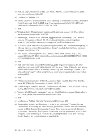 G l o b a l D i g i t a l D i v i d e 	 4 5
48 Richard Engel, “Interview on The Last Word,” MSNBC , accessed January 7, 2012.
http://on.msnbc.com/h3ouHU.
49 Leatherman, Webber, 278.
50 Jeremy Laurence, “Secretive North Korea opens up to cellphones,” Reuters, November
21, 2011, accessed April 17, 2012. http://www.reuters.com/article/2011/11/21/uk-
korea-north-cellphone-idUSLNE7AK01C20111121.
51 Ibid.
52 “Wired, at last,” The Economist, March 3, 2011, accessed January 12, 2012. http://
www.economist.com/node/18285798.
53 Peter Bright, “Amidst chaos and riots, Egypt turns off the Internet,” Ars Technica,
January 2011, accessed March 22, 2012. http://arstechnica.com/tech-policy/
news/2011/01/amidst-chaos-and-riots-egypt-turns-off-the-internet.ars.
54 In January 2010, internet-search giant Google moved its data servers to Hong Kong to
sidestep rigorous censorship regulations. Google’s market share in China has since
plunged from 36% to 17%.
55 Paul Mozur, “Watching How China Censors,” Wall Street Journal, July 3, 2012,
accessed October 17, 2012. http://online.wsj.com/article/SB1000142405270230470860
4577502872481016502.html
56 Ibid.
57 DDL Intercettazioni, accessed December 22, 2011. http://www.camera.it/_dati/
leg16/lavori/stampati/pdf/16PDL0038530.pdf. See also: “Why Wikipedia Italy Would
Rather Perish than Publish,” Center for Democracy and Technology, October 5, 2011.
http://cdt.org/blogs/cynthia-wong/510case-point-why-wikipedia-italy-would-rather-
perish-publish.
58 Ibid.
59 “Wikipedia: Comunicato,” Wikipedia, accessed April 17, 2012. http://it.wikipedia.
org/wiki/Wikipedia:Comunicato_4_ottobre_2011/en.
60 “A Plaything of Powerful Nations,” The Economist, October 1, 2011, accessed January
7, 2012. http://www.economist.com/node/21530955.
61 “Internet World Users by Language,” Internet World Statistics, accessed September 1,
2012. http://www.internetworldstats.com/stats7.htm.
62 Ibid.
63 Leatherman, Webber, Charting Transnational Democracy, 278.
64 Thusong is a Sesotho word meaning ‘a place to get assistance.’ Thusong Service
Centers were initiated by the South African government in 1999, and were formerly
known as Multi-Purpose Community Centers. These centers are intended to serve
as one-stop, community development centers that provide government services and
computer facilities mainly in rural and disadvantaged urban areas. 171 Thusong
Service Centers are in operation as of March 2012.
 