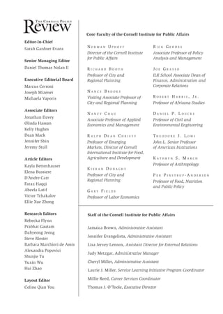 Editor-In-Chief
Sarah Gardner Evans
Senior Managing Editor
Daniel Thomas Nolan II
Executive Editorial Board
Marcus Cerroni
Joseph Mizener
Michaela Vaporis
Associate Editors
Jonathan Davey
Olinda Hassan
Kelly Hughes
Dean Mack
Jennifer Shin
Jeremy Stull
Article Editors
Kayla Bettenhauser
Elena Bussiere
D’Andre Carr
Faraz Haqqi
Abeela Latif
Victor Tchakalov
Ellie Xue Zhong
Research Editors
Rebecka Flynn
Prabhat Gautam
Dahyeong Jeong
Steve Riester
Barbara Marchiori de Assis
Alexandra Popovici
Shunjie Tu
Yuxin Wu
Hui Zhao
Layout Editor
Celine Qian You
N o r m a n U p h o f f
Director of the Cornell Institute
for Public Affairs
R i c h a r d B o o t h
Professor of City and
Regional Planning
N a n c y B r o o k s
Visiting Associate Professor of
City and Regional Planning
N a n c y C h a u
Associate Professor of Applied
Economics and Management
R a l p h D e a n C h r i s t y
Professor of Emerging
Markets, Director of Cornell
International Institute for Food,
Agriculture and Development
K i e r a n D o n a g h y
Professor of City and
Regional Planning
G a r y F i e l d s
Professor of Labor Economics
Core Faculty of the Cornell Institute for Public Affairs
R i c k G e d d e s
Associate Professor of Policy
Analysis and Management
J o e G r a s s o
ILR School Associate Dean of
Finance, Administration and
Corporate Relations
R o b e r t H a r r i s , J r .
Professor of Africana Studies
D a n i e l P. L o u c k s
Professor of Civil and
Environmental Engineering
T h e o d o r e J . L o w i
John L. Senior Professor
of American Institutions
K a t h r y n S . M a r c h
Professor of Anthropology
P e r P i n s t r u p - A n d e r s e n
Professor of Food, Nutrition
and Public Policy
Staff of the Cornell Institute for Public Affairs
Jamaica Brown, Administrative Assistant
Jennifer Evangelista, Administrative Assistant
Lisa Jervey Lennox, Assistant Director for External Relations
Judy Metzgar, Administrative Manager
Cheryl Miller, Administrative Assistant
Laurie J. Miller, Service Learning Initiative Program Coordinator
Millie Reed, Career Services Coordinator
Thomas J. O’Toole, Executive Director
Review
Th e Cor n e l l Pol ic y
 
