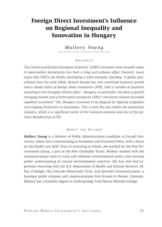 F o r e i g n D i r e c t I n v e s t m e n t ’s I n f l u e n c e 	 5 1 
Foreign Direct Investment’s Influence
on Regional Inequality and
Innovation in Hungary
M a l l o r y Yo u n g
A b s t r a c t
The Central and Eastern European Countries’ (CEEC) transition from socialist states
to open-market democracies has been a long and arduous affair; however, many
argue that CEECs are finally developing a solid economic standing. A global pow-
erhouse since the early 2000s, Eastern Europe has seen continued economic growth
and a steady influx of foreign direct investment (FDI), with a number of countries
assenting to the European Union’s plan.1
Hungary, in particular, has been a quickly
emerging market and a frontrunner among the CEECs’ transitions toward successful
capitalist economies.2
Yet, Hungary continues to be plagued by regional inequality
and ongoing limitations to innovation. This is even the case within the automotive
industry, which is a significant sector of the national economy and one of the pri-
mary beneficiaries of FDI.
A b o u t t h e A u t h o r
Mallory Young is a Masters of Public Administration candidate at Cornell Uni-
versity, where she’s concentrating in Economic and Financial Policy with a focus
on the health care field. Prior to returning to school, she worked for the Pew En-
vironment Group, a part of the Pew Charitable Trusts. Mallory worked with the
communications team to track and influence environmental policy and increase
public understanding of current environmental concerns. She has also had ex-
perience interning with the U.S. Department of Health and Human Services, Of-
fice of Budget, the Colorado Democratic Party, and Sprocket Communications, a
boutique public relations and communications firm located in Denver, Colorado.
Mallory has a bachelor degree in Anthropology from Mount Holyoke College.
 