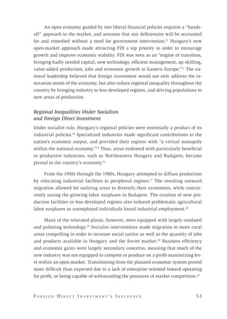 F o r e i g n D i r e c t I n v e s t m e n t ’s I n f l u e n c e 	 5 3 
An open economy guided by neo-liberal financial policies requires a “hands-
off” approach to the market, and assumes that any deficiencies will be accounted
for and remedied without a need for government intervention.12
Hungary’s new
open-market approach made attracting FDI a top priority in order to encourage
growth and improve economic stability. FDI was seen as an “engine of transition,
bringing badly needed capital, new technology, efficient management, up-skilling,
value-added production, jobs and economic growth to Eastern Europe.”13
The na-
tional leadership believed that foreign investment would not only address the in-
novation needs of the economy, but also reduce regional inequality throughout the
country by bringing industry to less developed regions, and driving populations to
new areas of production.
Regional Inequalities Under Socialism
and Foreign Direct Investment
Under socialist rule, Hungary’s regional policies were essentially a product of its
industrial policies.14
Specialized industries made significant contributions to the
nation’s economic output, and provided their regions with “a virtual monopoly
within the national economy.”15
Thus, areas endowed with particularly beneficial
or productive industries, such as Northeastern Hungary and Budapest, became
pivotal to the country’s economy.16
From the 1950s through the 1980s, Hungary attempted to diffuse production
by relocating industrial facilities to peripheral regions.17
The resulting outward
migration allowed for outlying areas to diversify their economies, while concur-
rently easing the growing labor surpluses in Budapest. The creation of new pro-
duction facilities in less developed regions also reduced problematic agricultural
labor surpluses as unemployed individuals found industrial employment.18
Many of the relocated plants, however, were equipped with largely outdated
and polluting technology.19
Socialist interventions made migration to more rural
areas compelling in order to increase social justice as well as the quantity of jobs
and products available in Hungary and the Soviet market.20
Business efficiency
and economic gains were largely secondary concerns, meaning that much of the
new industry was not equipped to compete or produce on a profit-maximizing lev-
el within an open market. Transitioning from the planned economic system proved
more difficult than expected due to a lack of enterprise oriented toward operating
for profit, or being capable of withstanding the pressures of market competition.21
 