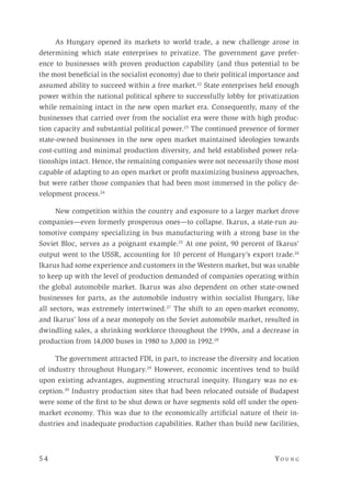 5 4 	Yo un g 
As Hungary opened its markets to world trade, a new challenge arose in
determining which state enterprises to privatize. The government gave prefer-
ence to businesses with proven production capability (and thus potential to be
the most beneficial in the socialist economy) due to their political importance and
assumed ability to succeed within a free market.22
State enterprises held enough
power within the national political sphere to successfully lobby for privatization
while remaining intact in the new open market era. Consequently, many of the
businesses that carried over from the socialist era were those with high produc-
tion capacity and substantial political power.23
The continued presence of former
state-owned businesses in the new open market maintained ideologies towards
cost-cutting and minimal production diversity, and held established power rela-
tionships intact. Hence, the remaining companies were not necessarily those most
capable of adapting to an open market or profit maximizing business approaches,
but were rather those companies that had been most immersed in the policy de-
velopment process.24
New competition within the country and exposure to a larger market drove
companies—even formerly prosperous ones—to collapse. Ikarus, a state-run au-
tomotive company specializing in bus manufacturing with a strong base in the
Soviet Bloc, serves as a poignant example.25
At one point, 90 percent of Ikarus’
output went to the USSR, accounting for 10 percent of Hungary’s export trade.26
Ikarus had some experience and customers in the Western market, but was unable
to keep up with the level of production demanded of companies operating within
the global automobile market. Ikarus was also dependent on other state-owned
businesses for parts, as the automobile industry within socialist Hungary, like
all sectors, was extremely intertwined.27
The shift to an open-market economy,
and Ikarus’ loss of a near monopoly on the Soviet automobile market, resulted in
dwindling sales, a shrinking workforce throughout the 1990s, and a decrease in
production from 14,000 buses in 1980 to 3,000 in 1992.28
The government attracted FDI, in part, to increase the diversity and location
of industry throughout Hungary.29
However, economic incentives tend to build
upon existing advantages, augmenting structural inequity. Hungary was no ex-
ception.30
Industry production sites that had been relocated outside of Budapest
were some of the first to be shut down or have segments sold off under the open-
market economy. This was due to the economically artificial nature of their in-
dustries and inadequate production capabilities. Rather than build new facilities,
 