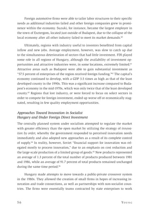 5 6 	Yo un g 
Foreign automotive firms were able to tailor labor structures to their specific
needs as additional industries failed and other foreign companies grew in promi-
nence within the economy. Suzuki, for instance, became the largest employer in
the town of Esztergom, located just outside of Budapest, due to the collapse of the
local economy after all other industry failed to meet its market demands.40
Ultimately, regions with industry useful to investors benefitted from capital
inflow and new jobs. Average employment, however, was slow to catch up due
to the simultaneous deterioration of sectors that had little investment. FDI played
some role in all regions of Hungary, although the availability of investment op-
portunities and attractive industries were, in some locations, extremely limited.41
Attractive areas such as Budapest were able to gain substantial investment as
“57.5 percent of enterprises of the region received foreign funding.”42
The capital’s
economy continued to develop, with a GDP 3.5 times as high as that of the least
developed county in the 1990s. This was a significant increase compared to Buda-
pest’s economy in the mid-1970s, which was only twice that of the least developed
county.43
Regions that lost industry, or were forced to focus on select sectors in
order to compete for foreign investment, ended up worse off or economically stag-
nated, resulting in few quality employment opportunities.
Approaches Toward Innovation in Socialist
Hungary and Under Foreign Direct Investment
The centrally planned system under socialism attempted to regulate the market
with greater efficiency than the open market by utilizing the strategy of innova-
tion by order, whereby the government responded to perceived innovation needs
immediately and also adopted new approaches as a result of its complete control
of supply.44
In reality, however, Soviet “financial support for innovation was rel-
egated mostly to process innovation,” due to an emphasis on cost reduction and
the large-scale production of a limited group of goods.45
New products represented
an average of 1.3 percent of the total number of products produced between 1981
and 1986, while an average of 91.7 percent of total products remained unchanged
during the same time period.46
Hungary made attempts to move towards a public-private crossover system
in the 1980s. They allowed the creation of small firms in hopes of increasing in-
novation and trade connections, as well as partnerships with non-socialist coun-
tries. The firms were essentially teams contracted by state enterprises to work
 