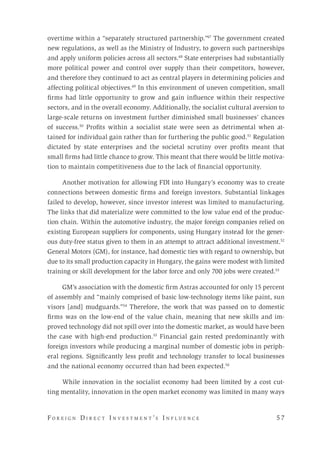 F o r e i g n D i r e c t I n v e s t m e n t ’s I n f l u e n c e 	 5 7 
overtime within a “separately structured partnership.”47
The government created
new regulations, as well as the Ministry of Industry, to govern such partnerships
and apply uniform policies across all sectors.48
State enterprises had substantially
more political power and control over supply than their competitors, however,
and therefore they continued to act as central players in determining policies and
affecting political objectives.49
In this environment of uneven competition, small
firms had little opportunity to grow and gain influence within their respective
sectors, and in the overall economy. Additionally, the socialist cultural aversion to
large-scale returns on investment further diminished small businesses’ chances
of success.50
Profits within a socialist state were seen as detrimental when at-
tained for individual gain rather than for furthering the public good.51
Regulation
dictated by state enterprises and the societal scrutiny over profits meant that
small firms had little chance to grow. This meant that there would be little motiva-
tion to maintain competitiveness due to the lack of financial opportunity.
Another motivation for allowing FDI into Hungary’s economy was to create
connections between domestic firms and foreign investors. Substantial linkages
failed to develop, however, since investor interest was limited to manufacturing.
The links that did materialize were committed to the low value end of the produc-
tion chain. Within the automotive industry, the major foreign companies relied on
existing European suppliers for components, using Hungary instead for the gener-
ous duty-free status given to them in an attempt to attract additional investment.52
General Motors (GM), for instance, had domestic ties with regard to ownership, but
due to its small production capacity in Hungary, the gains were modest with limited
training or skill development for the labor force and only 700 jobs were created.53
GM’s association with the domestic firm Astras accounted for only 15 percent
of assembly and “mainly comprised of basic low-technology items like paint, sun
visors [and] mudguards.”54
Therefore, the work that was passed on to domestic
firms was on the low-end of the value chain, meaning that new skills and im-
proved technology did not spill over into the domestic market, as would have been
the case with high-end production.55
Financial gain rested predominantly with
foreign investors while producing a marginal number of domestic jobs in periph-
eral regions. Significantly less profit and technology transfer to local businesses
and the national economy occurred than had been expected.56
While innovation in the socialist economy had been limited by a cost cut-
ting mentality, innovation in the open market economy was limited in many ways
 