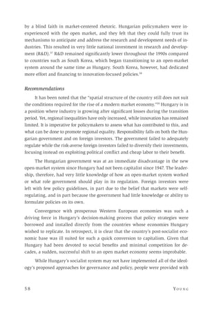 5 8 	Yo un g 
by a blind faith in market-centered rhetoric. Hungarian policymakers were in-
experienced with the open market, and they felt that they could fully trust its
mechanisms to anticipate and address the research and development needs of in-
dustries. This resulted in very little national investment in research and develop-
ment (R&D).57
R&D remained significantly lower throughout the 1990s compared
to countries such as South Korea, which began transitioning to an open-market
system around the same time as Hungary. South Korea, however, had dedicated
more effort and financing to innovation-focused policies.58
Recommendations
It has been noted that the “spatial structure of the country still does not suit
the conditions required for the rise of a modern market economy.”59
Hungary is in
a position where industry is growing after significant losses during the transition
period. Yet, regional inequalities have only increased, while innovation has remained
limited. It is imperative for policymakers to assess what has contributed to this, and
what can be done to promote regional equality. Responsibility falls on both the Hun-
garian government and on foreign investors. The government failed to adequately
regulate while the risk-averse foreign investors failed to diversify their investments,
focusing instead on exploiting political conflict and cheap labor to their benefit.
The Hungarian government was at an immediate disadvantage in the new
open-market system since Hungary had not been capitalist since 1947. The leader-
ship, therefore, had very little knowledge of how an open-market system worked
or what role government should play in its regulation. Foreign investors were
left with few policy guidelines, in part due to the belief that markets were self-
regulating, and in part because the government had little knowledge or ability to
formulate policies on its own.
Convergence with prosperous Western European economies was such a
driving force in Hungary’s decision-making process that policy strategies were
borrowed and installed directly from the countries whose economies Hungary
wished to replicate. In retrospect, it is clear that the country’s post-socialist eco-
nomic base was ill suited for such a quick conversion to capitalism. Given that
Hungary had been devoted to social benefits and minimal competition for de-
cades, a sudden, successful shift to an open market economy seems improbable.
While Hungary’s socialist system may not have implemented all of the ideol-
ogy’s proposed approaches for governance and policy, people were provided with
 
