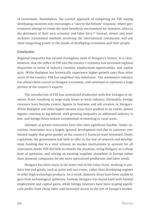 6 0 	Yo un g 
of investment. Nonetheless, the current approach of competing for FDI among
developing countries only encourages a “race to the bottom” response, where gov-
ernments attempt to create the most beneficial environment for investors, often to
the detriment of their own economy and labor force.63
Instead, slower and more
inclusive transitional methods involving the international community will put
more bargaining power in the hands of developing economies and their people.
Conclusion
Regional inequality has existed throughout most of Hungary’s history. It is clear,
however, that the influx of FDI into the country’s economy has increased regional
disparities in terms of industry creation, employment opportunities, and capital
gain. While Budapest has historically experience higher growth rates than other
areas of the country, FDI has amplified this imbalance. The automotive industry
has always been crucial to Hungary’s economy, and continues to represent a large
portion of the country’s exports.
The introduction of FDI has centralized production with few linkages to do-
mestic firms, resulting in large-scale losses to local industry. Ultimately, foreign
investors have become central figures in business and job creation in Hungary.
While Budapest and other higher-income areas have profited to an extent, poorer
regions continue to lag behind, with growing inequality as additional industry is
lost, and foreign firms remain uninterested in investing in rural areas.
Attempts at greater innovation have also seen significant hurdles. Under so-
cialism, innovation was a largely ignored development tool due to concerns over
limited supply that grew greater as the country’s financial state worsened. Under
capitalism, the government had little to offer in the way of research and develop-
ment funding due to a total reliance on market mechanisms to account for all
innovation needs. FDI did little to remedy the situation, using Hungary as a cheap
base of operation, and relying on existing suppliers elsewhere in Europe rather
than domestic companies for the more specialized production and labor needs.
Hungary has been stuck at the lower end of the value chain, working to pro-
duce low-end goods, such as paint and sun visors, rather than developing engines
or other high technology products. As a result, domestic firms have been unable to
gain from technological spillovers. Instead, Hungary has found itself with limited
employment and capital gains, while foreign investors have been reaping signifi-
cant profits from cheap labor and increased access to the rest of Europe’s market.
 