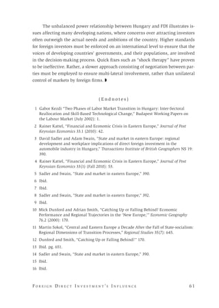 F o r e i g n D i r e c t I n v e s t m e n t ’s I n f l u e n c e 	 6 1 
The unbalanced power relationship between Hungary and FDI illustrates is-
sues affecting many developing nations, where concerns over attracting investors
often outweigh the actual needs and ambitions of the country. Higher standards
for foreign investors must be enforced on an international level to ensure that the
voices of developing countries’ governments, and their populations, are involved
in the decision-making process. Quick fixes such as “shock therapy” have proven
to be ineffective. Rather, a slower approach consisting of negotiation between par-
ties must be employed to ensure multi-lateral involvement, rather than unilateral
control of markets by foreign firms. ◗
( E n d n o t e s )
	 1 Gabor Kezdi “Two Phases of Labor Market Transition in Hungary: Inter-Sectoral
Reallocation and Skill-Based Technological Change,” Budapest Working Papers on
the Labour Market (July 2002): 1.
	 2	 Rainer Kattel, “Financial and Economic Crisis in Eastern Europe,” Journal of Post
Keynsian Economics 33.1 (2010): 42.
	 3 	David Sadler and Adam Swain, “State and market in eastern Europe: regional
development and workplace implications of direct foreign investment in the
automobile industry in Hungary,” Transactions Institute of British Geographers NS 19:
390.
4 Rainer Kattel, “Financial and Economic Crisis in Eastern Europe,” Journal of Post
Keynsian Economics 33(1) (Fall 2010): 53.
	 5 	Sadler and Swain, “State and market in eastern Europe,” 390.
	6	 Ibid.
	7	 Ibid.
	 8	 Sadler and Swain, “State and market in eastern Europe,” 392.
	9	 Ibid.
	10 Mick Dunford and Adrian Smith, “Catching Up or Falling Behind? Economic
Performance and Regional Trajectories in the ‘New Europe,’” Economic Geography
76.2 (2000): 170.
	11 Martin Sokol, “Central and Eastern Europe a Decade After the Fall of State-socialism:
Regional Dimensions of Transition Processes,” Regional Studies 35(7): 645.
12 Dunford and Smith, “Catching Up or Falling Behind?” 170.
13 Ibid. pg. 651.
14 Sadler and Swain, “State and market in eastern Europe,” 390.
15 Ibid.
16 Ibid.
 