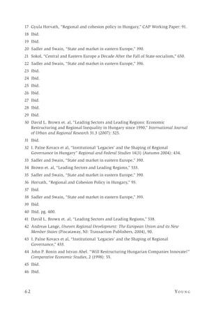 6 2 	Yo un g 
17 Gyula Horvath, “Regional and cohesion policy in Hungary,” CAP Working Paper: 91.
18 Ibid.
19 Ibid.
20 Sadler and Swain, “State and market in eastern Europe,” 390.
21 Sokol, “Central and Eastern Europe a Decade After the Fall of State-socialism,” 650.
22 Sadler and Swain, “State and market in eastern Europe,” 396.
23 Ibid.
24 Ibid.
25 Ibid.
26 Ibid.
27 Ibid.
28 Ibid.
29 Ibid.
30 David L. Brown et. al, “Leading Sectors and Leading Regions: Economic
Restructuring and Regional Inequality in Hungary since 1990,” International Journal
of Urban and Regional Research 31.3 (2007): 525.
31 Ibid.
32 I. Palne Kovacs et al, “Institutional ‘Legacies’ and the Shaping of Regional
Governance in Hungary” Regional and Federal Studies 14(3) (Autumn 2004): 434.
33 Sadler and Swain, “State and market in eastern Europe,” 390.
34 Brown et. al, “Leading Sectors and Leading Regions,” 533.
35 Sadler and Swain, “State and market in eastern Europe,” 390.
36 Horvath, “Regional and Cohesion Policy in Hungary,” 95.
37 Ibid.
38 Sadler and Swain, “State and market in eastern Europe,” 393.
39 Ibid.
40 Ibid. pg. 400.
41 David L. Brown et. al, “Leading Sectors and Leading Regions,” 538.
42 Andreas Lange, Uneven Regional Development: The European Union and its New
Member States (Piscataway, NJ: Transaction Publishers, 2004), 90.
43 I. Palne Kovacs et al, “Institutional ‘Legacies’ and the Shaping of Regional
Governance,” 433.
44 John P. Bonin and Istvan Abel. “Will Restructuring Hungarian Companies Innovate?”
Comparative Economic Studies, 2 (1998): 55.
45 Ibid.
46 Ibid.
 