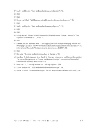 F o r e i g n D i r e c t I n v e s t m e n t ’s I n f l u e n c e 	 6 3 
47 Sadler and Swain, “State and market in eastern Europe,” 390.
48 Ibid.
49 Ibid.
50 Bonin and Abel, “Will Restructuring Hungarian Companies Innovate?” 56.
51 Ibid.
52 Sadler and Swain, “State and market in eastern Europe,” 398.
53 Ibid.
54 Ibid.
55 Rainer Kattel, “Financial and Economic Crisis in Eastern Europe,” Journal of Post
Keynsian Economics 33.1 (2010): 51.
56 Ibid.
57 Erkki Karo and Rainer Kattel, “The Copying Paradox: Why Converging Policies but
Diverging Capacities for Development in Eastern European Innovation Systems?” The
International Journal of Institutions and Economies, 2.2 (2009): 10.
58 Ibid.
59 Horvath, “Regional and cohesion policy in Hungary,” 91.
60 Matthew C. Mahutga and Nina Bandelj, “Foreign Investment and Income Inequality:
The Natural Experiment of Central and Eastern Europe,” International Journal of
Comparative Sociology 49.6 (2008): 434.
61 Brown et. al, “Leading Sectors and Leading Regions,” 539.
62 Sadler and Swain, “State and market in eastern Europe,” 398.
63 Sokol, “Central and Eastern Europe a Decade After the Fall of State-socialism,” 650.
 