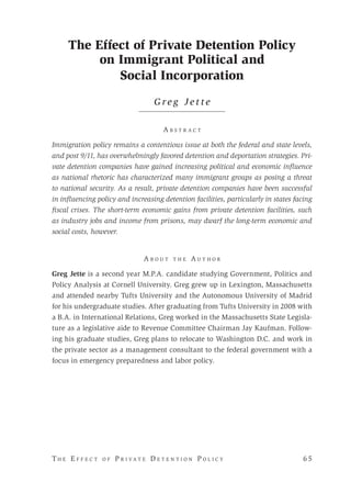 T h e E f f e c t o f P r i v a t e D e t e n t i o n P o l i c y 	 6 5 
The Effect of Private Detention Policy
on Immigrant Political and
Social Incorporation
G r e g J e t t e
A b s t r a c t
Immigration policy remains a contentious issue at both the federal and state levels,
and post 9/11, has overwhelmingly favored detention and deportation strategies. Pri-
vate detention companies have gained increasing political and economic influence
as national rhetoric has characterized many immigrant groups as posing a threat
to national security. As a result, private detention companies have been successful
in influencing policy and increasing detention facilities, particularly in states facing
fiscal crises. The short-term economic gains from private detention facilities, such
as industry jobs and income from prisons, may dwarf the long-term economic and
social costs, however.
A b o u t t h e A u t h o r
Greg Jette is a second year M.P.A. candidate studying Government, Politics and
Policy Analysis at Cornell University. Greg grew up in Lexington, Massachusetts
and attended nearby Tufts University and the Autonomous University of Madrid
for his undergraduate studies. After graduating from Tufts University in 2008 with
a B.A. in International Relations, Greg worked in the Massachusetts State Legisla-
ture as a legislative aide to Revenue Committee Chairman Jay Kaufman. Follow-
ing his graduate studies, Greg plans to relocate to Washington D.C. and work in
the private sector as a management consultant to the federal government with a
focus in emergency preparedness and labor policy.
 
