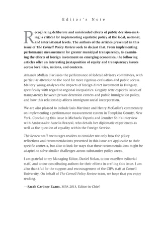 R
ecognizing deliberate and unintended effects of public decision-mak-
ing is critical for implementing equitable policy at the local, national,
and international levels. The authors of the articles presented in this
issue of The Cornell Policy Review seek to do just that. From implementing
performance measurement for greater municipal transparency, to examin-
ing the effects of foreign investment on emerging economies, the following
articles offer an interesting juxtaposition of equity and transparency issues
across localities, nations, and contexts.
Amanda Mullan discusses the performance of federal advisory committees, with
particular attention to the need for more rigorous evaluation and public access.
Mallory Young analyzes the impacts of foreign direct investment in Hungary,
specifically with regard to regional inequalities. Gregory Jette explores issues of
transparency between private detention centers and public immigration policy,
and how this relationship affects immigrant social incorporation.
We are also pleased to include Luis Martinez and Henry McCaslin’s commentary
on implementing a performance measurement system in Tompkins County, New
York. Concluding this issue is Michaela Vaporis and Jennifer Shin’s interview
with Ambassador Aurelia Brazeal, who details her diplomatic experiences as
well as the question of equality within the Foreign Service.
The Review staff encourages readers to consider not only how the policy
reflections and recommendations presented in this issue are applicable to their
specific contexts, but also to look for ways that these recommendations might be
adapted to solve similar challenges across substantive policy areas.
I am grateful to my Managing Editor, Daniel Nolan, to our excellent editorial
staff, and to our contributing authors for their efforts in crafting this issue. I am
also thankful for the support and encouragement of the CIPA staff at Cornell
University. On behalf of The Cornell Policy Review team, we hope that you enjoy
reading.
— Sarah Gardner Evans, MPA 2013, Editor-in-Chief
E d i t o r ’ s N o t e
 