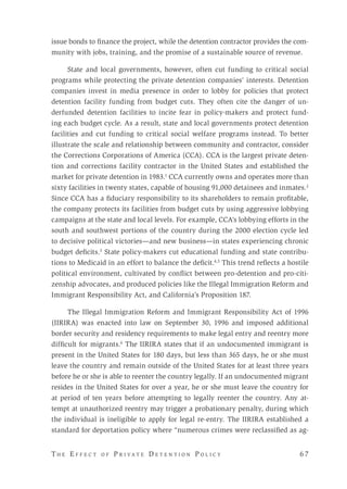 T h e E f f e c t o f P r i v a t e D e t e n t i o n P o l i c y 	 6 7 
issue bonds to finance the project, while the detention contractor provides the com-
munity with jobs, training, and the promise of a sustainable source of revenue.
State and local governments, however, often cut funding to critical social
programs while protecting the private detention companies’ interests. Detention
companies invest in media presence in order to lobby for policies that protect
detention facility funding from budget cuts. They often cite the danger of un-
derfunded detention facilities to incite fear in policy-makers and protect fund-
ing each budget cycle. As a result, state and local governments protect detention
facilities and cut funding to critical social welfare programs instead. To better
illustrate the scale and relationship between community and contractor, consider
the Corrections Corporations of America (CCA). CCA is the largest private deten-
tion and corrections facility contractor in the United States and established the
market for private detention in 1983.1
CCA currently owns and operates more than
sixty facilities in twenty states, capable of housing 91,000 detainees and inmates.2
Since CCA has a fiduciary responsibility to its shareholders to remain profitable,
the company protects its facilities from budget cuts by using aggressive lobbying
campaigns at the state and local levels. For example, CCA’s lobbying efforts in the
south and southwest portions of the country during the 2000 election cycle led
to decisive political victories—and new business—in states experiencing chronic
budget deficits.3
State policy-makers cut educational funding and state contribu-
tions to Medicaid in an effort to balance the deficit.4,5
This trend reflects a hostile
political environment, cultivated by conflict between pro-detention and pro-citi-
zenship advocates, and produced policies like the Illegal Immigration Reform and
Immigrant Responsibility Act, and California’s Proposition 187.
The Illegal Immigration Reform and Immigrant Responsibility Act of 1996
(IIRIRA) was enacted into law on September 30, 1996 and imposed additional
border security and residency requirements to make legal entry and reentry more
difficult for migrants.6
The IIRIRA states that if an undocumented immigrant is
present in the United States for 180 days, but less than 365 days, he or she must
leave the country and remain outside of the United States for at least three years
before he or she is able to reenter the country legally. If an undocumented migrant
resides in the United States for over a year, he or she must leave the country for
at period of ten years before attempting to legally reenter the country. Any at-
tempt at unauthorized reentry may trigger a probationary penalty, during which
the individual is ineligible to apply for legal re-entry. The IIRIRA established a
standard for deportation policy where “numerous crimes were reclassified as ag-
 