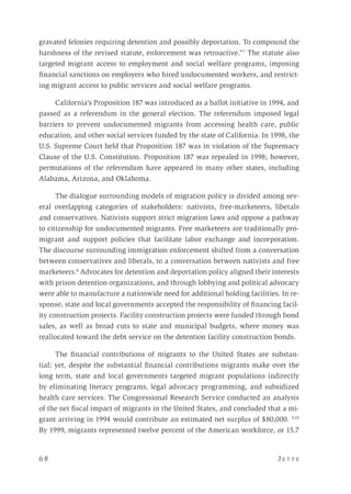 6 8 	 J e t t e 
gravated felonies requiring detention and possibly deportation. To compound the
harshness of the revised statute, enforcement was retroactive.”7
The statute also
targeted migrant access to employment and social welfare programs, imposing
financial sanctions on employers who hired undocumented workers, and restrict-
ing migrant access to public services and social welfare programs.
California’s Proposition 187 was introduced as a ballot initiative in 1994, and
passed as a referendum in the general election. The referendum imposed legal
barriers to prevent undocumented migrants from accessing health care, public
education, and other social services funded by the state of California. In 1998, the
U.S. Supreme Court held that Proposition 187 was in violation of the Supremacy
Clause of the U.S. Constitution. Proposition 187 was repealed in 1998; however,
permutations of the referendum have appeared in many other states, including
Alabama, Arizona, and Oklahoma.
The dialogue surrounding models of migration policy is divided among sev-
eral overlapping categories of stakeholders: nativists, free-marketeers, liberals
and conservatives. Nativists support strict migration laws and oppose a pathway
to citizenship for undocumented migrants. Free marketeers are traditionally pro-
migrant and support policies that facilitate labor exchange and incorporation.
The discourse surrounding immigration enforcement shifted from a conversation
between conservatives and liberals, to a conversation between nativists and free
marketeers.8
Advocates for detention and deportation policy aligned their interests
with prison detention organizations, and through lobbying and political advocacy
were able to manufacture a nationwide need for additional holding facilities. In re-
sponse, state and local governments accepted the responsibility of financing facil-
ity construction projects. Facility construction projects were funded through bond
sales, as well as broad cuts to state and municipal budgets, where money was
reallocated toward the debt service on the detention facility construction bonds.
The financial contributions of migrants to the United States are substan-
tial; yet, despite the substantial financial contributions migrants make over the
long term, state and local governments targeted migrant populations indirectly
by eliminating literacy programs, legal advocacy programming, and subsidized
health care services. The Congressional Research Service conducted an analysis
of the net fiscal impact of migrants in the United States, and concluded that a mi-
grant arriving in 1994 would contribute an estimated net surplus of $80,000. 9,10
By 1999, migrants represented twelve percent of the American workforce, or 15.7
 
