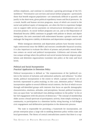 T h e E f f e c t o f P r i v a t e D e t e n t i o n P o l i c y 	 6 9 
million employees, and continue to constitute a growing percentage of the U.S.
workforce.11
Preventative care services and social welfare programs—particularly
those that benefit migrant populations—are notoriously difficult to quantify and
justify in the short-term, given political expediency issues and fiscal pressures. As
a result, health and human services programs, many of which are crucial to the
social and political equity of immigrants, are often the first to experience budget
cuts to support debt service payments on infrastructural development and con-
struction projects. As social welfare programs are cut, and as the Department of
Homeland Security (DHS) continues to grapple with policies to detain and deport
immigrants, the costs associated with enforcement become a greater concern and
endanger the long-term viability of detention and deportation strategies and trends.
While immigrant detention and deportation policies have become increas-
ingly controversial since the IIRIRA and warrant considerable financial scrutiny,
it is also important to evaluate the effects of prisons and privately owned deten-
tion centers on social and political incorporation. California and Arizona offer
two unique settings where the political and social tension between migrant popu-
lations and detention organizations translates into policy at the state and local
levels.
Political and Social Incorporation
Practical Application in Detention Policy
Political incorporation is defined as “the responsiveness of the [political] sys-
tem to the interest of inclusion and substantial authority and influence.” In other
words, political incorporation is the extent to which a group’s interests are ef-
fectively represented in policy-making; in this case, detention policy.12
Political
incorporation applies to several different social contexts, the first of which occurs
through self-identified groups with interests that focus on specific demographic
characteristics, emotions, attitudes, and perceptions. Second, political incorpora-
tion can span from “an individual’s law-abiding residence in the polity,” to his or
her full engagement with the process of democracy.13
The concept of membership
slides across a broad spectrum of participatory activity, from simply existing in a
community, to participation in a detention facility siting hearing, to full-fledged
civic engagement and deliberative participation in the democratic process.
The state is responsible for providing a framework for incorporation, yet
private enterprise plays a large role in molding detention policy within state and
local government. The theory of central contradictions asserts that there is a rap-
 