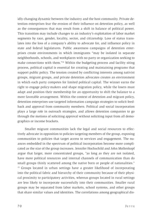 7 0 	 J e t t e 
idly changing dynamic between the industry and the host community. Private de-
tention enterprises fear the erosion of their influence on detention policy, as well
as the consequences that may result from a shift in balance of political power.
This transition may include changes to an industry’s exploitation of labor market
segments by race, gender, locality, sector, and citizenship. Loss of status trans-
lates into the loss of a company’s ability to advocate for, and influence policy in
state and federal legislatures. Public awareness campaigns of detention enter-
prises create environments in which immigrants “may be isolated in separate
neighborhoods, schools, and workplaces with no party or organization seeking to
make connections with them.”14
Within the budgeting process and facility siting
process, political capital is essential for creating and maintaining programs that
support public policy. The tension created by conflicting interests among nativist
groups, migrant groups, and private detention advocates creates an environment
in which each party competes for limited political capital. The winner earns the
right to engage policy-makers and shape migration policy, while the losers must
adapt and position their membership for an opportunity to shift the balance to a
more favorable arrangement. Within the context of detention and migrant policy,
detention enterprises use targeted information campaign strategies to solicit feed-
back and approval from community members. Political and social incorporation
plays a large role in outreach strategies, and allows detention companies to go
through the motions of soliciting approval without soliciting input from all demo-
graphics or income brackets.
Smaller migrant communities lack the legal and social resources to effec-
tively advocate in opposition to policies targeting members of the group, exposing
communities to policies that target access to services and engagement. The nu-
ances embedded in the spectrum of political incorporation become more compli-
cated as the size of the group increases. Jennifer Hochschild and John Mollenkopf
argue that larger, more concentrated groups, “as long as they are not isolated,
have more political resources and internal channels of communication than do
small groups thinly scattered among the native born or people of nationalities.”
15
Groups located in urban settings have a greater likelihood of incorporating
into the political fabric and hierarchy of their community because of their physi-
cal proximity to participatory activities, whereas groups located in rural settings
are less likely to incorporate successfully into their communities. Smaller rural
groups may be separated from labor markets, school systems, and other groups
that share similar values and identities. The correlations among geographical dis-
 