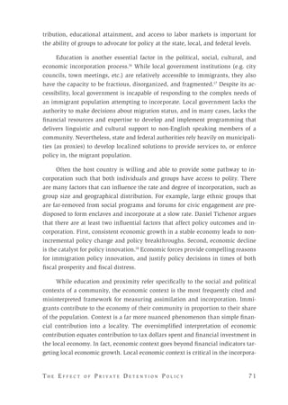 T h e E f f e c t o f P r i v a t e D e t e n t i o n P o l i c y 	 7 1 
tribution, educational attainment, and access to labor markets is important for
the ability of groups to advocate for policy at the state, local, and federal levels.
Education is another essential factor in the political, social, cultural, and
economic incorporation process.16
While local government institutions (e.g. city
councils, town meetings, etc.) are relatively accessible to immigrants, they also
have the capacity to be fractious, disorganized, and fragmented.17
Despite its ac-
cessibility, local government is incapable of responding to the complex needs of
an immigrant population attempting to incorporate. Local government lacks the
authority to make decisions about migration status, and in many cases, lacks the
financial resources and expertise to develop and implement programming that
delivers linguistic and cultural support to non-English speaking members of a
community. Nevertheless, state and federal authorities rely heavily on municipali-
ties (as proxies) to develop localized solutions to provide services to, or enforce
policy in, the migrant population.
Often the host country is willing and able to provide some pathway to in-
corporation such that both individuals and groups have access to polity. There
are many factors that can influence the rate and degree of incorporation, such as
group size and geographical distribution. For example, large ethnic groups that
are far-removed from social programs and forums for civic engagement are pre-
disposed to form enclaves and incorporate at a slow rate. Daniel Tichenor argues
that there are at least two influential factors that affect policy outcomes and in-
corporation. First, consistent economic growth in a stable economy leads to non-
incremental policy change and policy breakthroughs. Second, economic decline
is the catalyst for policy innovation.18
Economic forces provide compelling reasons
for immigration policy innovation, and justify policy decisions in times of both
fiscal prosperity and fiscal distress.
While education and proximity refer specifically to the social and political
contexts of a community, the economic context is the most frequently cited and
misinterpreted framework for measuring assimilation and incorporation. Immi-
grants contribute to the economy of their community in proportion to their share
of the population. Context is a far more nuanced phenomenon than simple finan-
cial contribution into a locality. The oversimplified interpretation of economic
contribution equates contribution to tax dollars spent and financial investment in
the local economy. In fact, economic context goes beyond financial indicators tar-
geting local economic growth. Local economic context is critical in the incorpora-
 