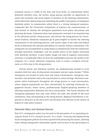 T h e E f f e c t o f P r i v a t e D e t e n t i o n P o l i c y 	 7 3 
economic factors is visible at the state and local levels. In communities where
detention facilities exist, the facility siting process provides an opportunity to
assess the economic and social impact of facilities on the abutting communities,
while effectively dominating and controlling the public’s perception of immigrant
detention policy. In communities where there is a strong immigrant presence,
companies like the Corrections Corporation of America use communication, or
lack thereof, to alienate the immigrant population from policy discussions and
planning decisions. Communication and community outreach is an essential step
in the detention facility siting process, and mirrors the siting process for correc-
tional facilities. Detention companies go to great lengths to involve the abutting
communities in the planning process, and receive input at the state and federal
levels to determine the ultimate desirability of a facility within a community. The
companies are accomplished at using media to communicate with the community
through awareness campaigns, and are acutely aware of the stigma associated
with detention facilities. A poor public image can lead to negative externalities
and have a considerable effect on how the stakeholders perceive the health of the
company. As a result, detention companies work to create a receptive environ-
ment as a first step in the siting process.
Private prison and detention facilities are predominantly located in rural
counties with low rates of educational attainment and per capita income.23
While
immigrants are located in both rural and urban environments, immigrant com-
munities and networks tend to be concentrated in urban settings. Detention com-
panies solicit information throughout the siting process in rural communities,
where migrant populations are least concentrated, by utilizing community en-
gagement forums, where native, predominantly English-speaking members of
abutting communities dominate the local conversation. The forum alienates the
immigrant population that may exist within the state, but outside of the local
community, from participating in the siting process. Regional distribution is im-
portant to advocacy at the local level, but becomes less relevant in the context of
federal or state policy matters.
Detention Policy and National Security
Post-9/11, immigration policy has focused on the perception of an impending im-
migrant threat to U.S. national security. As a result, “enacting and implementing
harsh immigration policies has been equated with protecting the nation, allowing
those selling immigration enforcement goods and services to the government to
 