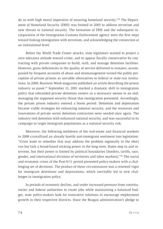 74 	 J e t t e 
do so with high moral imperative of ensuring homeland security.”24
The Depart-
ment of Homeland Security (DHS) was formed in 2003 to address terrorism and
new threats to national security. The formation of DHS and the subsequent in-
corporation of the Immigration Customs Enforcement agency were the first steps
toward linking immigration with terrorism, and acknowledging the connection at
an institutional level.
Before the World Trade Center attacks, state legislators wanted to project a
zero tolerance attitude toward crime, and to appear fiscally conservative by con-
tracting with private companies to build, staff, and manage detention facilities.
However, gross deficiencies in the quality of service delivered to inmates, accom-
panied by frequent accounts of abuse and mismanagement turned the public per-
ception of private prisons as unviable alternatives to federal or state-run institu-
tions. In 2000, Business Week magazine published an article describing the prison
industry as passé.25
September 11, 2001 marked a dramatic shift in immigration
policy that rebranded private detention centers as a necessary means to an end:
managing the supposed security threat that immigration presented. Accordingly,
the private prison industry entered a boom period. Detention and deportation
became viable strategies for enhancing national security, and the resources and
innovations of private sector detention contractors were needed once again. The
industry tied detention with enhanced national security, and was successful in its
campaign to target immigrant populations as a national security risk.
Moreover, the following meltdown of the real-estate and financial markets
in 2008 crystallized an already hostile anti-immigrant sentiment into legislation:
“Crisis leads to remedies that may address the problem regionally in the short
run but lack a broad-based sticking power in the long term. States step in and in-
tervene, but their power is limited by political boundaries (borders, tariffs, race,
gender, and international divisions of territories and labor markets).”26
The social
and economic crises of the Post-9/11 period presented policy-makers with a chal-
lenging set of decisions. The product of these circumstances was a renewed vigor
for immigrant detentions and deportations, which inevitably led to new chal-
lenges in immigration policy.
In periods of economic decline, and under increased pressure from constitu-
encies and federal authorities to create jobs while maintaining a balanced bud-
get, state policy-makers look for innovative solutions to encourage employment
growth in their respective districts. Since the Reagan administration’s pledge to
 
