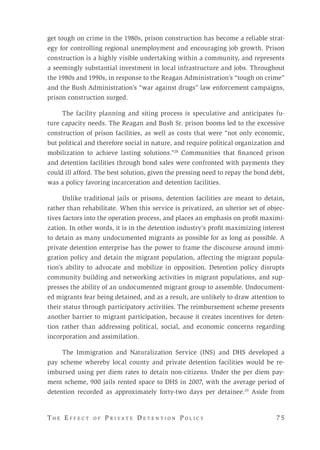 T h e E f f e c t o f P r i v a t e D e t e n t i o n P o l i c y 	 7 5 
get tough on crime in the 1980s, prison construction has become a reliable strat-
egy for controlling regional unemployment and encouraging job growth. Prison
construction is a highly visible undertaking within a community, and represents
a seemingly substantial investment in local infrastructure and jobs. Throughout
the 1980s and 1990s, in response to the Reagan Administration’s “tough on crime”
and the Bush Administration’s “war against drugs” law enforcement campaigns,
prison construction surged.
The facility planning and siting process is speculative and anticipates fu-
ture capacity needs. The Reagan and Bush Sr. prison booms led to the excessive
construction of prison facilities, as well as costs that were “not only economic,
but political and therefore social in nature, and require political organization and
mobilization to achieve lasting solutions.”28
Communities that financed prison
and detention facilities through bond sales were confronted with payments they
could ill afford. The best solution, given the pressing need to repay the bond debt,
was a policy favoring incarceration and detention facilities.
Unlike traditional jails or prisons, detention facilities are meant to detain,
rather than rehabilitate. When this service is privatized, an ulterior set of objec-
tives factors into the operation process, and places an emphasis on profit maximi-
zation. In other words, it is in the detention industry’s profit maximizing interest
to detain as many undocumented migrants as possible for as long as possible. A
private detention enterprise has the power to frame the discourse around immi-
gration policy and detain the migrant population, affecting the migrant popula-
tion’s ability to advocate and mobilize in opposition. Detention policy disrupts
community building and networking activities in migrant populations, and sup-
presses the ability of an undocumented migrant group to assemble. Undocument-
ed migrants fear being detained, and as a result, are unlikely to draw attention to
their status through participatory activities. The reimbursement scheme presents
another barrier to migrant participation, because it creates incentives for deten-
tion rather than addressing political, social, and economic concerns regarding
incorporation and assimilation.
The Immigration and Naturalization Service (INS) and DHS developed a
pay scheme whereby local county and private detention facilities would be re-
imbursed using per diem rates to detain non-citizens. Under the per diem pay-
ment scheme, 900 jails rented space to DHS in 2007, with the average period of
detention recorded as approximately forty-two days per detainee.29
Aside from
 
