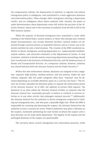 7 6 	 J e t t e 
the compensation scheme, the dispensation of authority to regulate and enforce
immigration policy is ambiguous, and contributed to a more aggressive detention
and enforcement policy. These changes affect immigrants awaiting a deportation
verdict, and are ambiguous about where authority falls. Initially, the power to
make determinations about deportation status fell within the purview of the At-
torney General, whose role in the transition of authority from the INS to ICE to the
DHS remains unclear.
While the majority of detained immigrants have committed a crime while
residing in the United States, asylum seekers, or those who attempt entry without
proper documentation, also occupy detention facilities. Asylum seekers are de-
ported through a process known as expedited removal, and as a result, stay in de-
tention facilities for only a brief duration. The creation of the DHS transferred au-
thority to detain immigrants awaiting deportation (i.e. undocumented residents,
asylum seekers, and convicted criminals) to the Department of Justice. In that
transition, authority to decide matters concerning deportation proceedings should
have transferred to the Secretary of Homeland Security and the Undersecretary of
Border and Transportation Security. As a temporary solution, however, authority
was shared between both the Attorney General and the Under Secretary.30
Within this new enforcement scheme, detainees are assigned to four catego-
ries: required, high priority, medium priority, and low priority. Under the new
scheme, migrants who fall under categories other than “required” may be de-
tained depending on available detention space on a case-by-case basis.31
The Pa-
triot Act further amended the detention policy to expand the enforcement power
of the Attorney General. As of 2001, the addition of section 236A requires “the
detention of an alien whom the Attorney General certifies as someone who the
Attorney General has ‘reasonable grounds’ to believe is involved in terrorist ac-
tivities or in any other activity that endangers national security.”32
Additionally,
the Attorney General has the authority to detain immigrants suspected of violat-
ing any immigration laws, and who pose a plausible flight risk. While the DHS is
responsible for arresting and detaining the suspect, the Attorney General has the
authority to issue a warrant for arrest. Federal authorities may place a detainer on
the suspect, essentially petitioning the state facility to detain the suspect until a
final decision can be made about deportation. The legality of the request and the
prolonged detention of the suspect are questionable.
The narrative about current immigration law enforcement practices, while
 